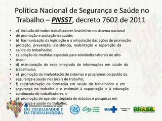 Política Nacional de Segurança e Saúde no
Trabalho – PNSST, decreto 7602 de 2011
• a) inclusão de todos trabalhadores brasileiros no sistema nacional
• de promoção e proteção da saúde;
• b) harmonização da legislação e a articulação das ações de promoção
• proteção, prevenção, assistência, reabilitação e reparação da
• saúde do trabalhador;
• c) adoção de medidas especiais para atividades laborais de alto
• risco;
• d) estruturação de rede integrada de informações em saúde do
• trabalhador;
• e) promoção da implantação de sistemas e programas de gestão da
• segurança e saúde nos locais de trabalho;
• f) reestruturação da formação em saúde do trabalhador e em
• segurança no trabalho e o estímulo à capacitação e à educação
• continuada de trabalhadores; e
• g) promoção de agenda integrada de estudos e pesquisas em
• segurança e saúde no trabalho;
 