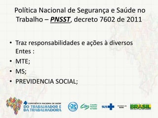 Política Nacional de Segurança e Saúde no
Trabalho – PNSST, decreto 7602 de 2011
• Traz responsabilidades e ações à diversos
Entes :
• MTE;
• MS;
• PREVIDENCIA SOCIAL;
 