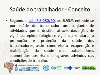 Saúde do trabalhador - Conceito
• Segundo a Lei nº 8.080/90, art.6,§3.º, entende-se
por saúde do trabalhador um conjunto de
atividades que se destina, através das ações de
vigilância epidemiológica e vigilância sanitária, à
promoção e proteção da saúde dos
trabalhadores, assim como visa à recuperação e
reabilitação da saúde dos trabalhadores
submetidos aos riscos e agravos advindos das
condições de trabalho.
 