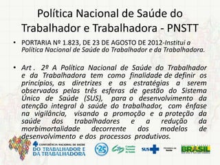 Política Nacional de Saúde do
Trabalhador e Trabalhadora - PNSTT
• PORTARIA Nº 1.823, DE 23 DE AGOSTO DE 2012-Institui a
Política Nacional de Saúde do Trabalhador e da Trabalhadora.
• Art . 2º A Política Nacional de Saúde do Trabalhador
e da Trabalhadora tem como finalidade de definir os
princípios, as diretrizes e as estratégias a serem
observados pelas três esferas de gestão do Sistema
Único de Saúde (SUS), para o desenvolvimento da
atenção integral à saúde do trabalhador, com ênfase
na vigilância, visando a promoção e a proteção da
saúde dos trabalhadores e a redução da
morbimortalidade decorrente dos modelos de
desenvolvimento e dos processos produtivos.
 