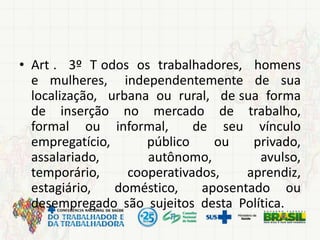 • Art . 3º T odos os trabalhadores, homens
e mulheres, independentemente de sua
localização, urbana ou rural, de sua forma
de inserção no mercado de trabalho,
formal ou informal, de seu vínculo
empregatício, público ou privado,
assalariado, autônomo, avulso,
temporário, cooperativados, aprendiz,
estagiário, doméstico, aposentado ou
desempregado são sujeitos desta Política.
 