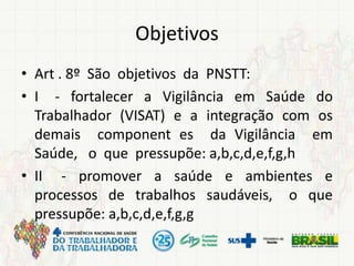 Objetivos
• Art . 8º São objetivos da PNSTT:
• I - fortalecer a Vigilância em Saúde do
Trabalhador (VISAT) e a integração com os
demais component es da Vigilância em
Saúde, o que pressupõe: a,b,c,d,e,f,g,h
• II - promover a saúde e ambientes e
processos de trabalhos saudáveis, o que
pressupõe: a,b,c,d,e,f,g,g
 