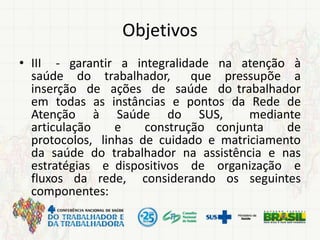 Objetivos
• III - garantir a integralidade na atenção à
saúde do trabalhador, que pressupõe a
inserção de ações de saúde do trabalhador
em todas as instâncias e pontos da Rede de
Atenção à Saúde do SUS, mediante
articulação e construção conjunta de
protocolos, linhas de cuidado e matriciamento
da saúde do trabalhador na assistência e nas
estratégias e dispositivos de organização e
fluxos da rede, considerando os seguintes
componentes:
 