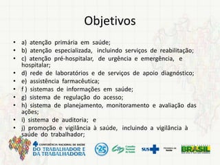 Objetivos
• a) atenção primária em saúde;
• b) atenção especializada, incluindo serviços de reabilitação;
• c) atenção pré-hospitalar, de urgência e emergência, e
hospitalar;
• d) rede de laboratórios e de serviços de apoio diagnóstico;
• e) assistência farmacêutica;
• f ) sistemas de informações em saúde;
• g) sistema de regulação do acesso;
• h) sistema de planejamento, monitoramento e avaliação das
ações;
• i) sistema de auditoria; e
• j) promoção e vigilância à saúde, incluindo a vigilância à
saúde do trabalhador;
 