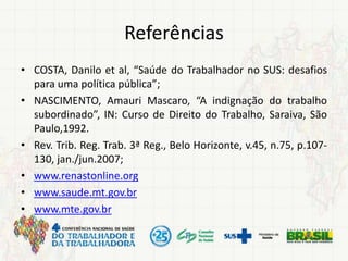 Referências
• COSTA, Danilo et al, “Saúde do Trabalhador no SUS: desafios
para uma política pública”;
• NASCIMENTO, Amauri Mascaro, “A indignação do trabalho
subordinado”, IN: Curso de Direito do Trabalho, Saraiva, São
Paulo,1992.
• Rev. Trib. Reg. Trab. 3ª Reg., Belo Horizonte, v.45, n.75, p.107-
130, jan./jun.2007;
• www.renastonline.org
• www.saude.mt.gov.br
• www.mte.gov.br
 