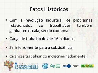 Fatos Históricos
• Com a revolução Industrial, os problemas
relacionados ao trabalhador também
ganharam escala, sendo comuns:
• Carga de trabalho de até 16 h diárias;
• Salário somente para a subsistência;
• Crianças trabalhando indiscriminadamente;
 
