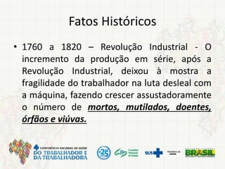 Fatos Históricos
• 1760 a 1820 – Revolução Industrial - O
incremento da produção em série, após a
Revolução Industrial, deixou à mostra a
fragilidade do trabalhador na luta desleal com
a máquina, fazendo crescer assustadoramente
o número de mortos, mutilados, doentes,
órfãos e viúvas.
 