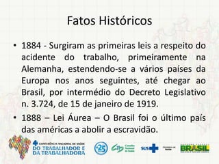 Fatos Históricos
• 1884 - Surgiram as primeiras leis a respeito do
acidente do trabalho, primeiramente na
Alemanha, estendendo-se a vários países da
Europa nos anos seguintes, até chegar ao
Brasil, por intermédio do Decreto Legislativo
n. 3.724, de 15 de janeiro de 1919.
• 1888 – Lei Áurea – O Brasil foi o último país
das américas a abolir a escravidão.
 