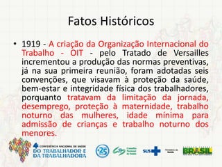 Fatos Históricos
• 1919 - A criação da Organização Internacional do
Trabalho - OIT - pelo Tratado de Versailles
incrementou a produção das normas preventivas,
já na sua primeira reunião, foram adotadas seis
convenções, que visavam à proteção da saúde,
bem-estar e integridade física dos trabalhadores,
porquanto tratavam da limitação da jornada,
desemprego, proteção à maternidade, trabalho
noturno das mulheres, idade mínima para
admissão de crianças e trabalho noturno dos
menores.
 
