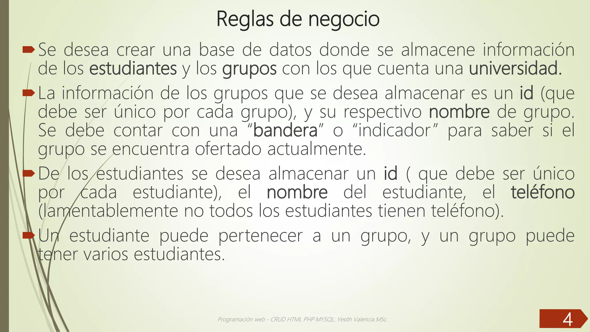 Reglas de negocio Se desea crear una base de datos donde se almacene información de los estudiantes y los grupos con los que cuenta una universidad. La información de los grupos que se desea almacenar es un id (que debe ser único por cada grupo), y su respectivo nombre de grupo. Se debe contar con una “bandera” o “indicador” para saber si el grupo se encuentra ofertado actualmente. De los estudiantes se desea almacenar un id ( que debe ser único por cada estudiante), el nombre del estudiante, el teléfono (lamentablemente no todos los estudiantes tienen teléfono). Un estudiante puede pertenecer a un grupo, y un grupo puede tener varios estudiantes. Programación web - CRUD HTML PHP MYSQL, Yesith Valencia MSc. 4 