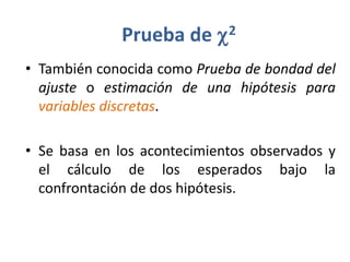 Prueba de     c 2

• También conocida como Prueba de bondad del
  ajuste o estimación de una hipótesis para
  variables discretas.

• Se basa en los acontecimientos observados y
  el cálculo de los esperados bajo la
  confrontación de dos hipótesis.
 