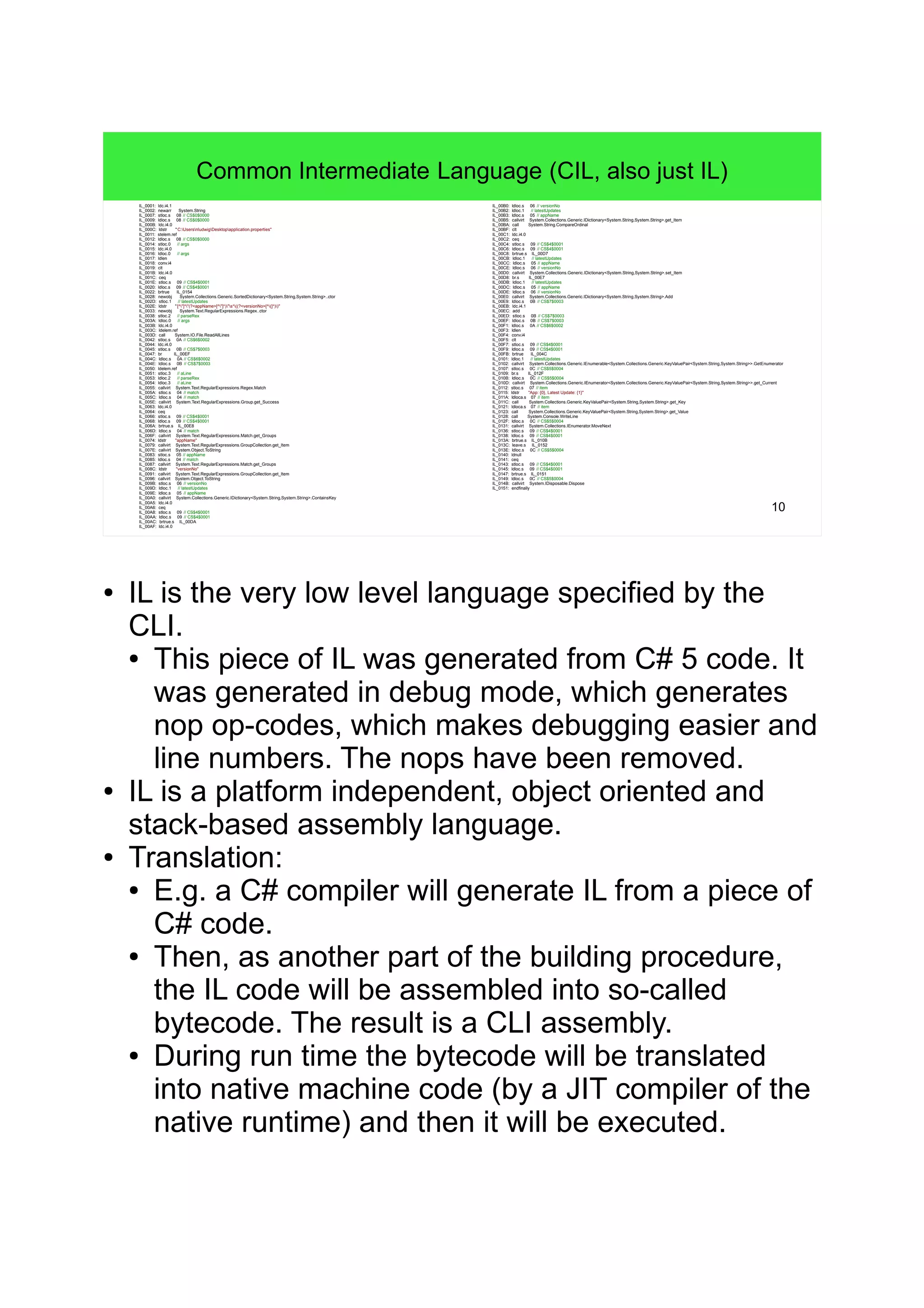10 Common Intermediate Language (CIL, also just IL) IL_0001: ldc.i4.1 IL_0002: newarr System.String IL_0007: stloc.s 08 // CS$0$0000 IL_0009: ldloc.s 08 // CS$0$0000 IL_000B: ldc.i4.0 IL_000C: ldstr "C:UsersnludwigDesktopapplication.properties" IL_0011: stelem.ref IL_0012: ldloc.s 08 // CS$0$0000 IL_0014: stloc.0 // args IL_0015: ldc.i4.0 IL_0016: ldloc.0 // args IL_0017: ldlen IL_0018: conv.i4 IL_0019: clt IL_001B: ldc.i4.0 IL_001C: ceq IL_001E: stloc.s 09 // CS$4$0001 IL_0020: ldloc.s 09 // CS$4$0001 IL_0022: brtrue IL_0154 IL_0028: newobj System.Collections.Generic.SortedDictionary<System.String,System.String>..ctor IL_002D: stloc.1 // latestUpdates IL_002E: ldstr "[^"]*"(?<appName>[^"]*)"s*((?<versionNo>[^(]*))" IL_0033: newobj System.Text.RegularExpressions.Regex..ctor IL_0038: stloc.2 // parseRex IL_003A: ldloc.0 // args IL_003B: ldc.i4.0 IL_003C: ldelem.ref IL_003D: call System.IO.File.ReadAllLines IL_0042: stloc.s 0A // CS$6$0002 IL_0044: ldc.i4.0 IL_0045: stloc.s 0B // CS$7$0003 IL_0047: br IL_00EF IL_004C: ldloc.s 0A // CS$6$0002 IL_004E: ldloc.s 0B // CS$7$0003 IL_0050: ldelem.ref IL_0051: stloc.3 // aLine IL_0053: ldloc.2 // parseRex IL_0054: ldloc.3 // aLine IL_0055: callvirt System.Text.RegularExpressions.Regex.Match IL_005A: stloc.s 04 // match IL_005C: ldloc.s 04 // match IL_005E: callvirt System.Text.RegularExpressions.Group.get_Success IL_0063: ldc.i4.0 IL_0064: ceq IL_0066: stloc.s 09 // CS$4$0001 IL_0068: ldloc.s 09 // CS$4$0001 IL_006A: brtrue.s IL_00E8 IL_006D: ldloc.s 04 // match IL_006F: callvirt System.Text.RegularExpressions.Match.get_Groups IL_0074: ldstr "appName" IL_0079: callvirt System.Text.RegularExpressions.GroupCollection.get_Item IL_007E: callvirt System.Object.ToString IL_0083: stloc.s 05 // appName IL_0085: ldloc.s 04 // match IL_0087: callvirt System.Text.RegularExpressions.Match.get_Groups IL_008C: ldstr "versionNo" IL_0091: callvirt System.Text.RegularExpressions.GroupCollection.get_Item IL_0096: callvirt System.Object.ToString IL_009B: stloc.s 06 // versionNo IL_009D: ldloc.1 // latestUpdates IL_009E: ldloc.s 05 // appName IL_00A0: callvirt System.Collections.Generic.IDictionary<System.String,System.String>.ContainsKey IL_00A5: ldc.i4.0 IL_00A6: ceq IL_00A8: stloc.s 09 // CS$4$0001 IL_00AA: ldloc.s 09 // CS$4$0001 IL_00AC: brtrue.s IL_00DA IL_00AF: ldc.i4.0 IL_00B0: ldloc.s 06 // versionNo IL_00B2: ldloc.1 // latestUpdates IL_00B3: ldloc.s 05 // appName IL_00B5: callvirt System.Collections.Generic.IDictionary<System.String,System.String>.get_Item IL_00BA: call System.String.CompareOrdinal IL_00BF: clt IL_00C1: ldc.i4.0 IL_00C2: ceq IL_00C4: stloc.s 09 // CS$4$0001 IL_00C6: ldloc.s 09 // CS$4$0001 IL_00C8: brtrue.s IL_00D7 IL_00CB: ldloc.1 // latestUpdates IL_00CC: ldloc.s 05 // appName IL_00CE: ldloc.s 06 // versionNo IL_00D0: callvirt System.Collections.Generic.IDictionary<System.String,System.String>.set_Item IL_00D8: br.s IL_00E7 IL_00DB: ldloc.1 // latestUpdates IL_00DC: ldloc.s 05 // appName IL_00DE: ldloc.s 06 // versionNo IL_00E0: callvirt System.Collections.Generic.IDictionary<System.String,System.String>.Add IL_00E9: ldloc.s 0B // CS$7$0003 IL_00EB: ldc.i4.1 IL_00EC: add IL_00ED: stloc.s 0B // CS$7$0003 IL_00EF: ldloc.s 0B // CS$7$0003 IL_00F1: ldloc.s 0A // CS$6$0002 IL_00F3: ldlen IL_00F4: conv.i4 IL_00F5: clt IL_00F7: stloc.s 09 // CS$4$0001 IL_00F9: ldloc.s 09 // CS$4$0001 IL_00FB: brtrue IL_004C IL_0101: ldloc.1 // latestUpdates IL_0102: callvirt System.Collections.Generic.IEnumerable<System.Collections.Generic.KeyValuePair<System.String,System.String>>.GetEnumerator IL_0107: stloc.s 0C // CS$5$0004 IL_0109: br.s IL_012F IL_010B: ldloc.s 0C // CS$5$0004 IL_010D: callvirt System.Collections.Generic.IEnumerator<System.Collections.Generic.KeyValuePair<System.String,System.String>>.get_Current IL_0112: stloc.s 07 // item IL_0115: ldstr "App: {0}, Latest Update: {1}" IL_011A: ldloca.s 07 // item IL_011C: call System.Collections.Generic.KeyValuePair<System.String,System.String>.get_Key IL_0121: ldloca.s 07 // item IL_0123: call System.Collections.Generic.KeyValuePair<System.String,System.String>.get_Value IL_0128: call System.Console.WriteLine IL_012F: ldloc.s 0C // CS$5$0004 IL_0131: callvirt System.Collections.IEnumerator.MoveNext IL_0136: stloc.s 09 // CS$4$0001 IL_0138: ldloc.s 09 // CS$4$0001 IL_013A: brtrue.s IL_010B IL_013C: leave.s IL_0152 IL_013E: ldloc.s 0C // CS$5$0004 IL_0140: ldnull IL_0141: ceq IL_0143: stloc.s 09 // CS$4$0001 IL_0145: ldloc.s 09 // CS$4$0001 IL_0147: brtrue.s IL_0151 IL_0149: ldloc.s 0C // CS$5$0004 IL_014B: callvirt System.IDisposable.Dispose IL_0151: endfinally ● IL is the very low level language specified by the CLI. ● This piece of IL was generated from C# 5 code. It was generated in debug mode, which generates nop op-codes, which makes debugging easier and line numbers. The nops have been removed. ● IL is a platform independent, object oriented and stack-based assembly language. ● Translation: ● E.g. a C# compiler will generate IL from a piece of C# code. ● Then, as another part of the building procedure, the IL code will be assembled into so-called bytecode. The result is a CLI assembly. ● During run time the bytecode will be translated into native machine code (by a JIT compiler of the native runtime) and then it will be executed. 