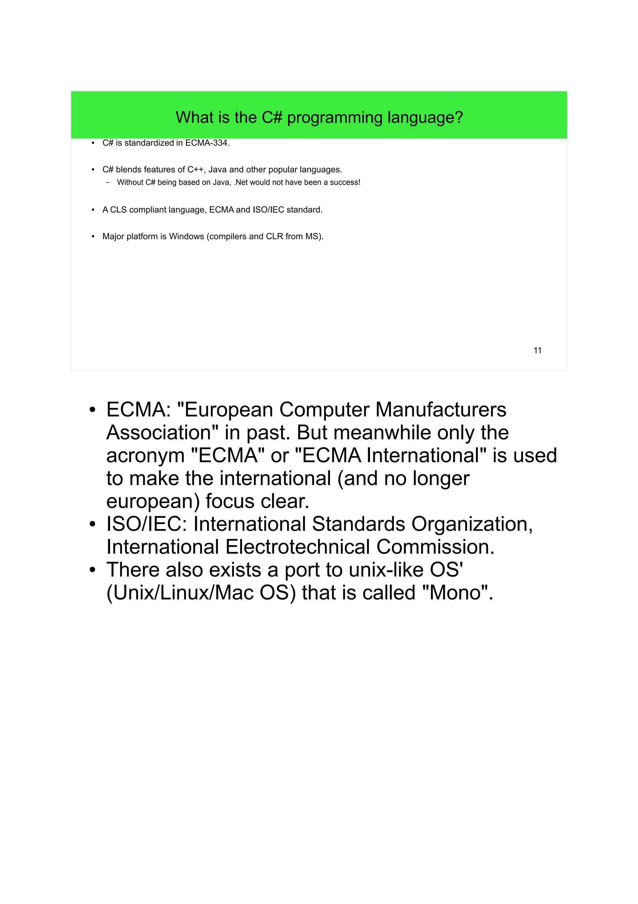 11 What is the C# programming language? ● C# is standardized in ECMA-334. ● C# blends features of C++, Java and other popular languages. – Without C# being based on Java, .Net would not have been a success! ● A CLS compliant language, ECMA and ISO/IEC standard. ● Major platform is Windows (compilers and CLR from MS). ● ECMA: "European Computer Manufacturers Association" in past. But meanwhile only the acronym "ECMA" or "ECMA International" is used to make the international (and no longer european) focus clear. ● ISO/IEC: International Standards Organization, International Electrotechnical Commission. ● There also exists a port to unix-like OS' (Unix/Linux/Mac OS) that is called "Mono". 