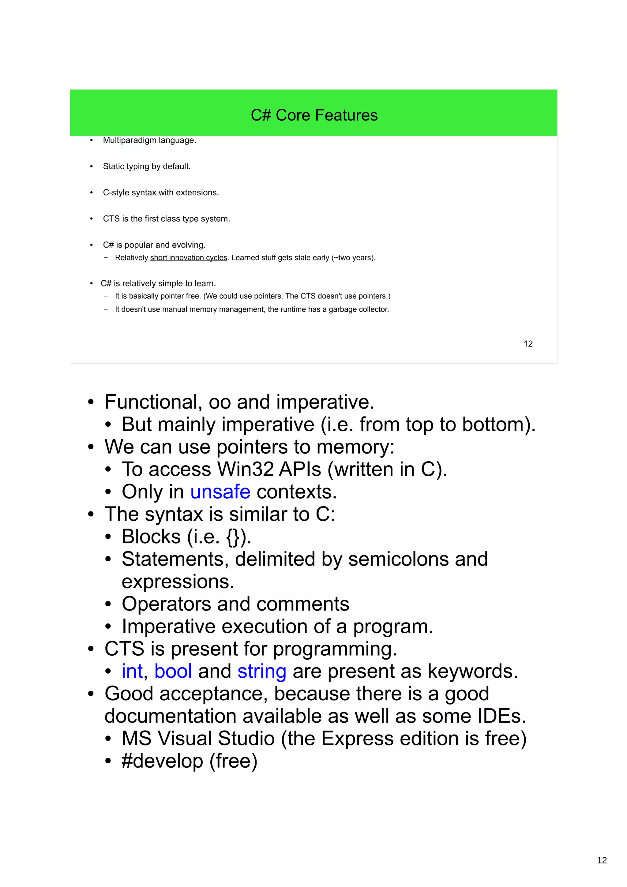 12 12 C# Core Features ● Multiparadigm language. ● Static typing by default. ● C-style syntax with extensions. ● CTS is the first class type system. ● C# is popular and evolving. – Relatively short innovation cycles. Learned stuff gets stale early (~two years). ● C# is relatively simple to learn. – It is basically pointer free. (We could use pointers. The CTS doesn't use pointers.) – It doesn't use manual memory management, the runtime has a garbage collector. ● Functional, oo and imperative. ● But mainly imperative (i.e. from top to bottom). ● We can use pointers to memory: ● To access Win32 APIs (written in C). ● Only in unsafe contexts. ● The syntax is similar to C: ● Blocks (i.e. {}). ● Statements, delimited by semicolons and expressions. ● Operators and comments ● Imperative execution of a program. ● CTS is present for programming. ● int, bool and string are present as keywords. ● Good acceptance, because there is a good documentation available as well as some IDEs. ● MS Visual Studio (the Express edition is free) ● #develop (free) 