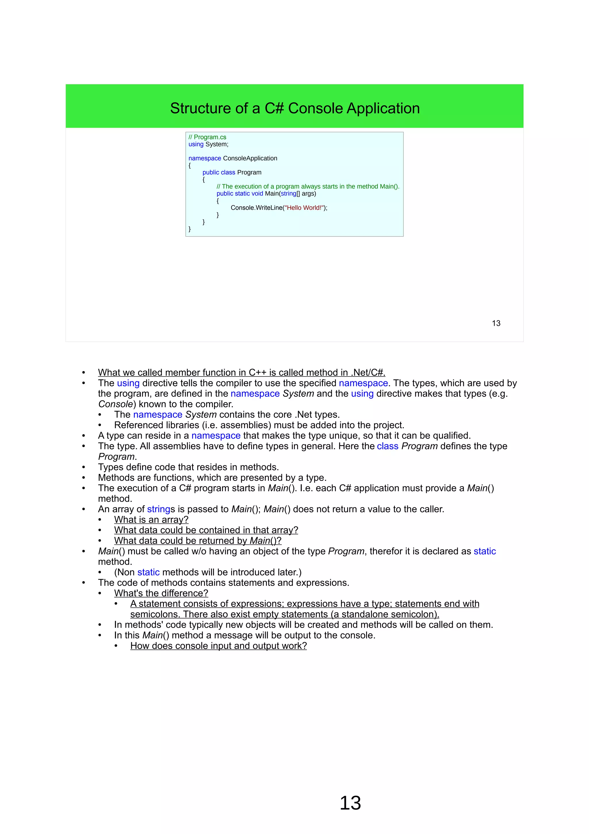 13 ● What we called member function in C++ is called method in .Net/C#. ● The using directive tells the compiler to use the specified namespace. The types, which are used by the program, are defined in the namespace System and the using directive makes that types (e.g. Console) known to the compiler. ● The namespace System contains the core .Net types. ● Referenced libraries (i.e. assemblies) must be added into the project. ● A type can reside in a namespace that makes the type unique, so that it can be qualified. ● The type. All assemblies have to define types in general. Here the class Program defines the type Program. ● Types define code that resides in methods. ● Methods are functions, which are presented by a type. ● The execution of a C# program starts in Main(). I.e. each C# application must provide a Main() method. ● An array of strings is passed to Main(); Main() does not return a value to the caller. ● What is an array? ● What data could be contained in that array? ● What data could be returned by Main()? ● Main() must be called w/o having an object of the type Program, therefor it is declared as static method. ● (Non static methods will be introduced later.) ● The code of methods contains statements and expressions. ● What's the difference? ● A statement consists of expressions; expressions have a type; statements end with semicolons. There also exist empty statements (a standalone semicolon). ● In methods' code typically new objects will be created and methods will be called on them. ● In this Main() method a message will be output to the console. ● How does console input and output work? 13 Structure of a C# Console Application // Program.cs using System; namespace ConsoleApplication { public class Program { // The execution of a program always starts in the method Main(). public static void Main(string[] args) { Console.WriteLine("Hello World!"); } } } 