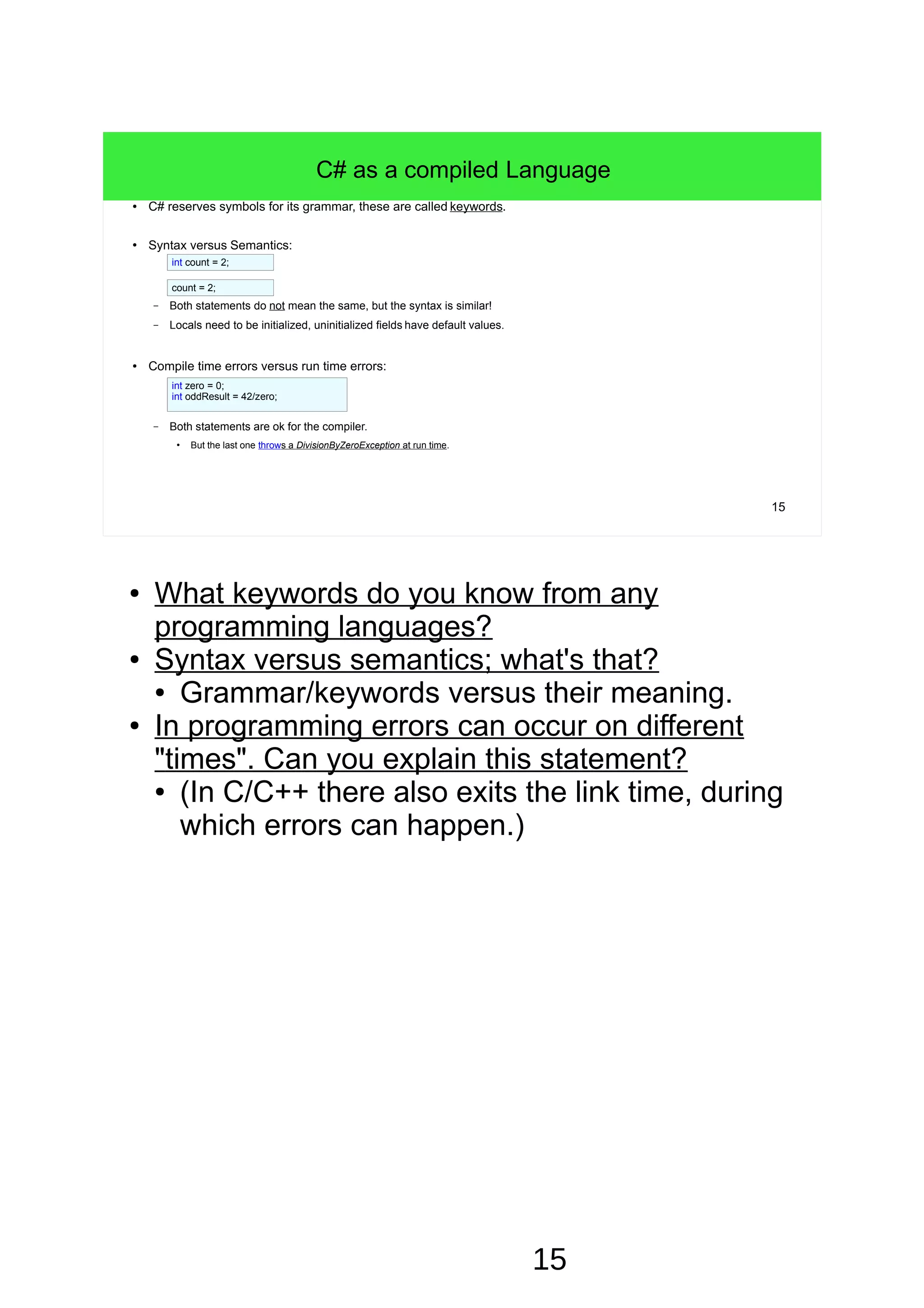 ● What keywords do you know from any programming languages? ● Syntax versus semantics; what's that? ● Grammar/keywords versus their meaning. ● In programming errors can occur on different "times". Can you explain this statement? ● The time during programming is often called "design time". ● (In C/C++ there also exits the link time, during which errors can happen.) 15 C# as a compiled Language ● C# reserves symbols for its grammar, these are called keywords. ● Syntax versus Semantics: – Both statements do not mean the same, but the syntax is similar! – Locals need to be initialized, uninitialized fields have default values. ● Compile time errors versus run time errors: – Both statements are ok for the compiler. ● But the last one throws a DivisionByZeroException at run time. int count = 2; count = 2; int zero = 0; int oddResult = 42/zero; 