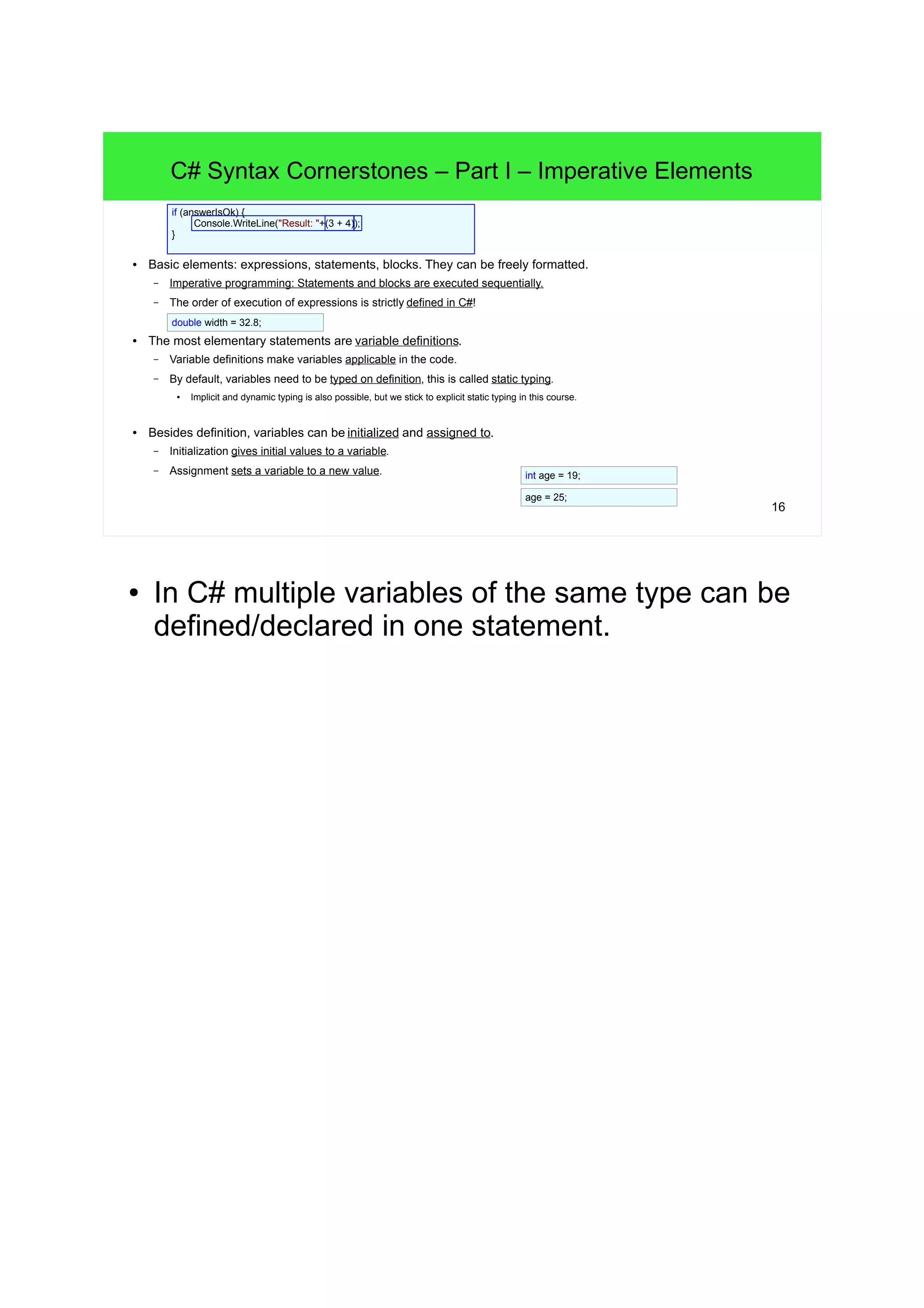 16 C# Syntax Cornerstones – Part I – Imperative Elements ● Basic elements: expressions, statements, blocks. They can be freely formatted. – Imperative programming: Statements and blocks are executed sequentially. – The order of execution of expressions is strictly defined in C#! ● The most elementary statements are variable definitions. – Variable definitions make variables applicable in the code. – By default, variables need to be typed on definition, this is called static typing. ● Implicit and dynamic typing is also possible, but we stick to explicit static typing in this course. ● Besides definition, variables can be initialized and assigned to. – Initialization gives initial values to a variable. – Assignment sets a variable to a new value. if (answerIsOk) { Console.WriteLine("Result: "+(3 + 4)); } int age = 19; age = 25; double width = 32.8; ● In C# multiple variables of the same type can be defined/declared in one statement. 
