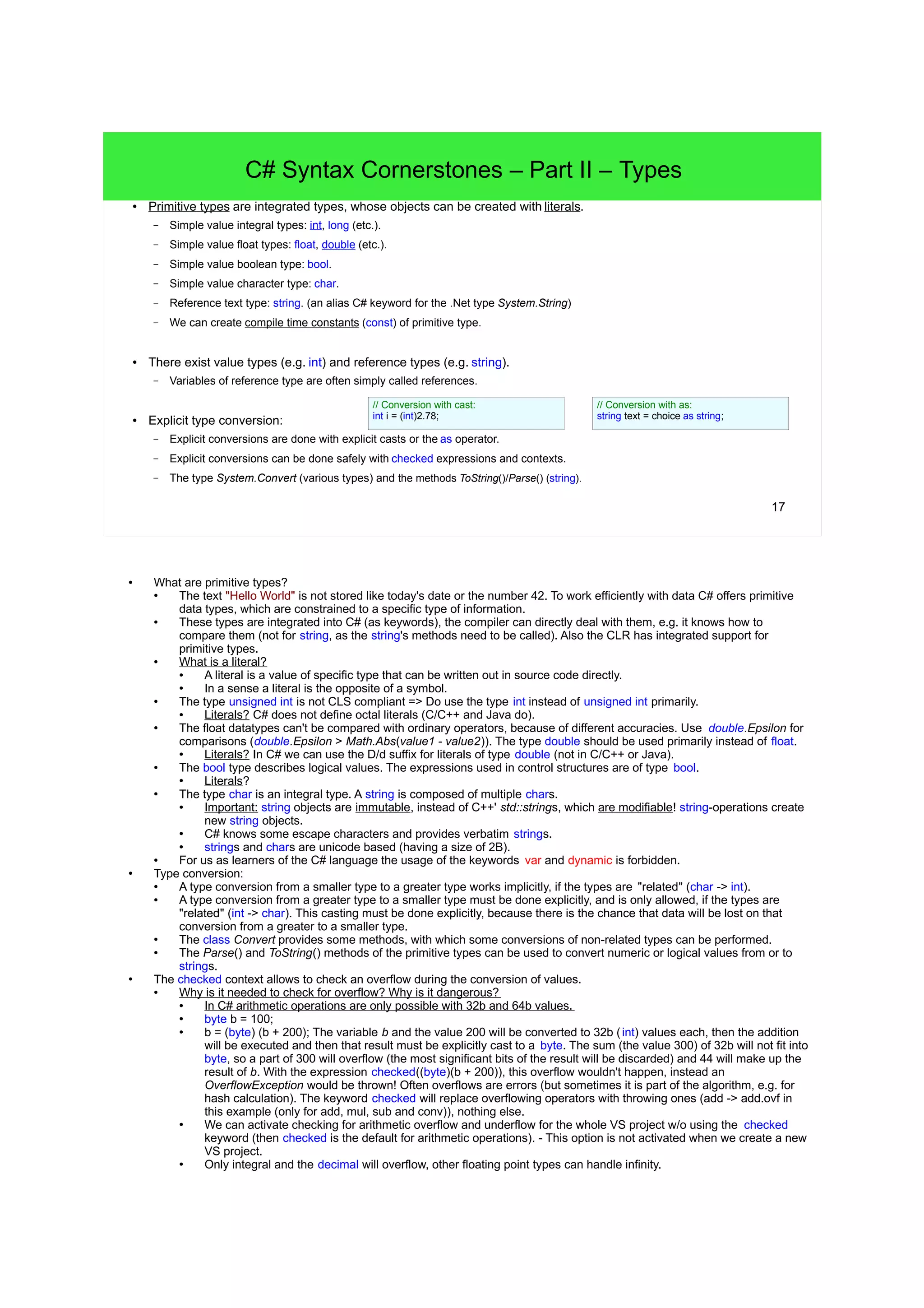 17 C# Syntax Cornerstones – Part II – Types ● Primitive types are integrated types, whose objects can be created with literals. – Simple value integral types: int, long (etc.). – Simple value float types: float, double (etc.). – Simple value boolean type: bool. – Simple value character type: char. – Reference text type: string. (an alias C# keyword for the .Net type System.String) – We can create compile time constants (const) of primitive type. ● There exist value types (e.g. int) and reference types (e.g. string). – Variables of reference type are often simply called references. ● Explicit type conversion: – Explicit conversions are done with explicit casts or the as operator. – Explicit conversions can be done safely with checked expressions and contexts. – The type System.Convert (various types) and the methods ToString()/Parse() (string). // Conversion with cast: int i = (int)2.78; // Conversion with as: string text = choice as string; ● What are primitive types? ● The text "Hello World" is not stored like today's date or the number 42. To work efficiently with data C# offers primitive data types, which are constrained to a specific type of information. ● These types are integrated into C# (as keywords), the compiler can directly deal with them, e.g. it knows how to compare them (not for string, as the string's methods need to be called). Also the CLR has integrated support for primitive types. ● What is a literal? ● A literal is a value of specific type that can be written out in source code directly. ● In a sense a literal is the opposite of a symbol. ● The type unsigned int is not CLS compliant => Do use the type int instead of unsigned int primarily. ● Literals? C# does not define octal literals (C/C++ and Java do). ● The float datatypes can't be compared with ordinary operators, because of different accuracies. Use double.Epsilon for comparisons (double.Epsilon > Math.Abs(value1 - value2)). The type double should be used primarily instead of float. ● Literals? In C# we can use the D/d suffix for literals of type double (not in C/C++ or Java). ● The bool type describes logical values. The expressions used in control structures are of type bool. ● Literals? ● The type char is an integral type. A string is composed of multiple chars. ● Important: string objects are immutable, instead of C++' std::strings, which are modifiable! string-operations create new string objects. ● C# knows some escape characters and provides verbatim strings. ● strings and chars are unicode based (having a size of 2B). ● For us as learners of the C# language the usage of the keywords var and dynamic is forbidden. ● Type conversion: ● A type conversion from a smaller type to a greater type works implicitly, if the types are "related" (char -> int). ● A type conversion from a greater type to a smaller type must be done explicitly, and is only allowed, if the types are "related" (int -> char). This casting must be done explicitly, because there is the chance that data will be lost on that conversion from a greater to a smaller type. ● The class Convert provides some methods, with which some conversions of non-related types can be performed. ● The Parse() and ToString() methods of the primitive types can be used to convert numeric or logical values from or to strings. ● The checked context allows to check an overflow during the conversion of values. ● Why is it needed to check for overflow? Why is it dangerous? ● In C# arithmetic operations are only possible with 32b and 64b values. ● byte b = 100; ● b = (byte) (b + 200); The variable b and the value 200 will be converted to 32b (int) values each, then the addition will be executed and then that result must be explicitly cast to a byte. The sum (the value 300) of 32b will not fit into byte, so a part of 300 will overflow (the most significant bits of the result will be discarded) and 44 will make up the result of b. With the expression checked((byte)(b + 200)), this overflow wouldn't happen, instead an OverflowException would be thrown! Often overflows are errors (but sometimes it is part of the algorithm, e.g. for hash calculation). The keyword checked will replace overflowing operators with throwing ones (add -> add.ovf in this example (only for add, mul, sub and conv)), nothing else. ● We can activate checking for arithmetic overflow and underflow for the whole VS project w/o using the checked keyword (then checked is the default for arithmetic operations). - This option is not activated when we create a new VS project. ● Only integral and the decimal will overflow, other floating point types can handle infinity. 