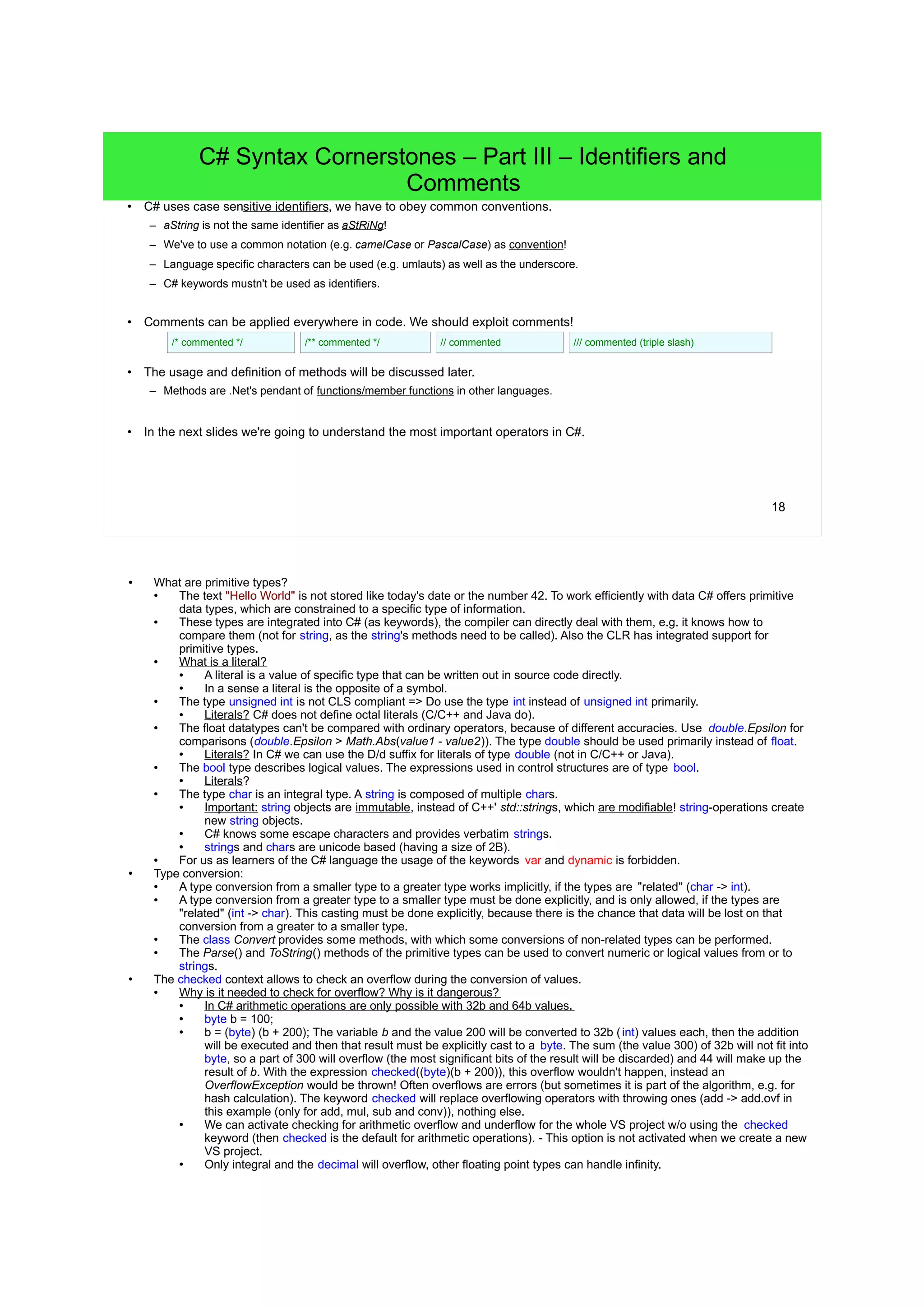 18 C# Syntax Cornerstones – Part III – Identifiers and Comments • C# uses case sensitive identifiers, we have to obey common conventions. – aString is not the same identifier as aStRiNg! – We've to use a common notation (e.g. camelCase or PascalCase) as convention! – Language specific characters can be used (e.g. umlauts) as well as the underscore. – C# keywords mustn't be used as identifiers. • Comments can be applied everywhere in code. We should exploit comments! • The usage and definition of methods will be discussed later. – Methods are .Net's pendant of functions/member functions in other languages. • In the next slides we're going to understand the most important operators in C#. /* commented */ /** commented */ // commented /// commented (triple slash) 