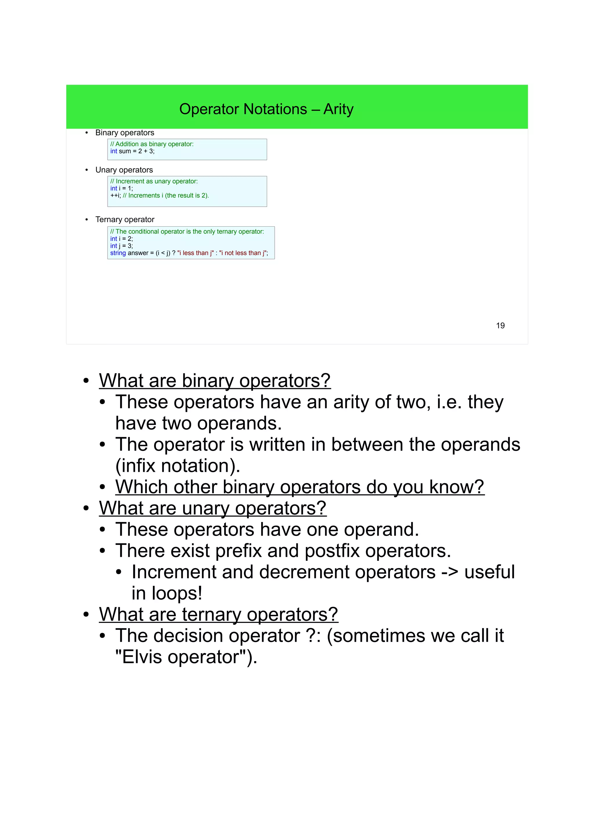 19 Operator Notations – Arity ● Binary operators ● Unary operators ● Ternary operator // Addition as binary operator: int sum = 2 + 3; // Increment as unary operator: int i = 1; ++i; // Increments i (the result is 2). // The conditional operator is the only ternary operator: int i = 2; int j = 3; string answer = (i < j) ? "i less than j" : "i not less than j"; ● What are binary operators? ● These operators have an arity of two, i.e. they have two operands. ● The operator is written in between the operands (infix notation). ● Which other binary operators do you know? ● What are unary operators? ● These operators have one operand. ● There exist prefix and postfix operators. ● Increment and decrement operators -> useful in loops! ● Apple's Swift programming language guide does explicitly suggest to use prefix increment/decrement by default, unless the specific behavior of the postfix variants is required. (This could be understood like Apple counts prefix increment/decrement as "primary operator".) ● What are ternary operators? ● The decision operator ?: (sometimes we call it "Elvis operator"). 