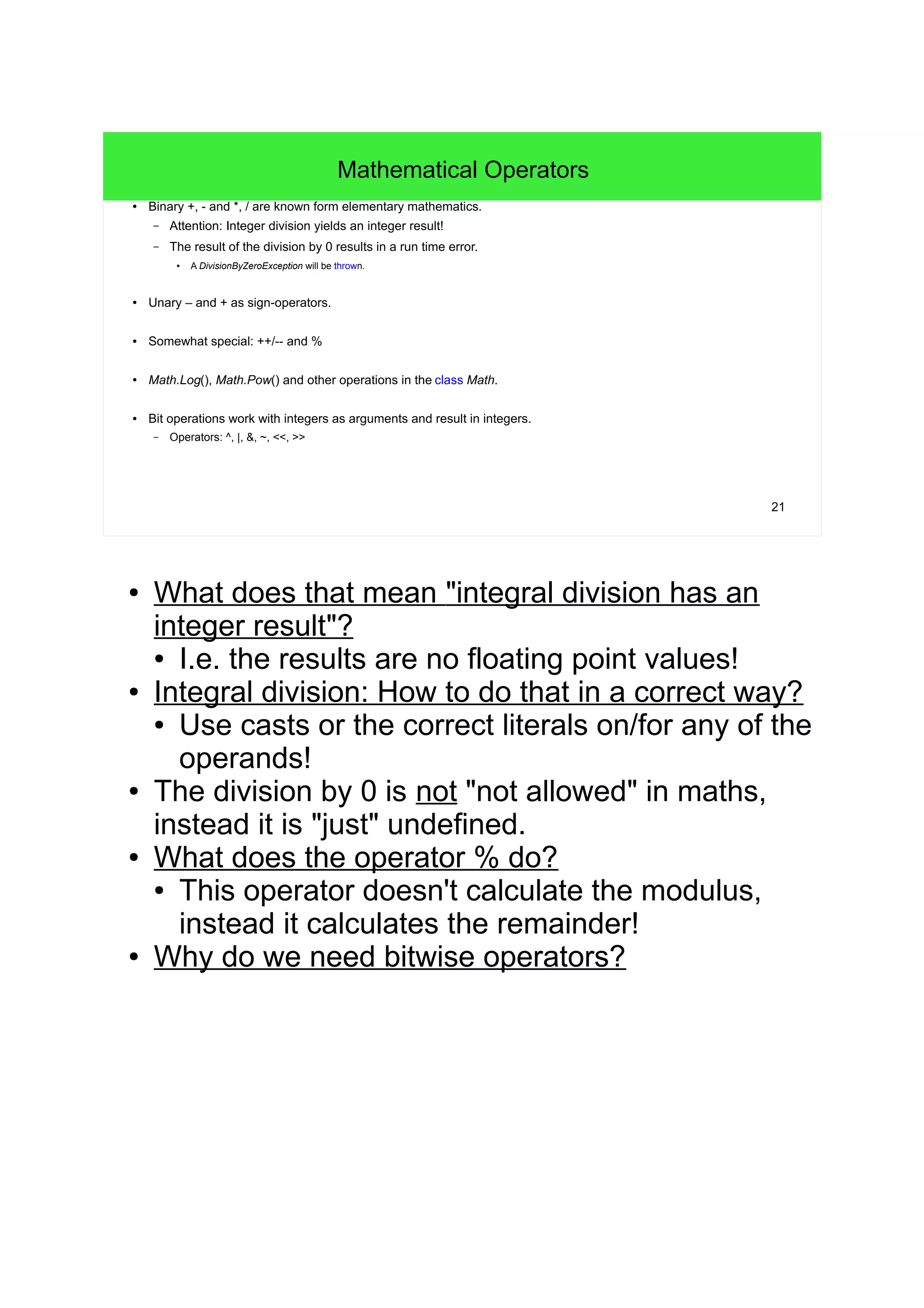 21 Mathematical Operators ● Binary +, - and *, / are known form elementary mathematics. – Attention: Integer division yields an integer result! – The result of the division by 0 results in a run time error. ● A DivisionByZeroException will be thrown. ● Unary – and + as sign-operators. ● Somewhat special: ++/-- and % ● Math.Log(), Math.Pow() and other operations in the class Math. ● Bit operations work with integers as arguments and result in integers. – Operators: ^, |, &, ~, <<, >> ● What does that mean "integral division has an integer result"? ● I.e. the results are no floating point values! ● Integral division: How to do that in a correct way? ● Use casts or the correct literals on/for any of the operands! ● The division by 0 is not "not allowed" in maths, instead it is "just" undefined. ● What does the operator % do? ● This operator doesn't calculate the modulus, instead it calculates the remainder! ● Why do we need bitwise operators? 