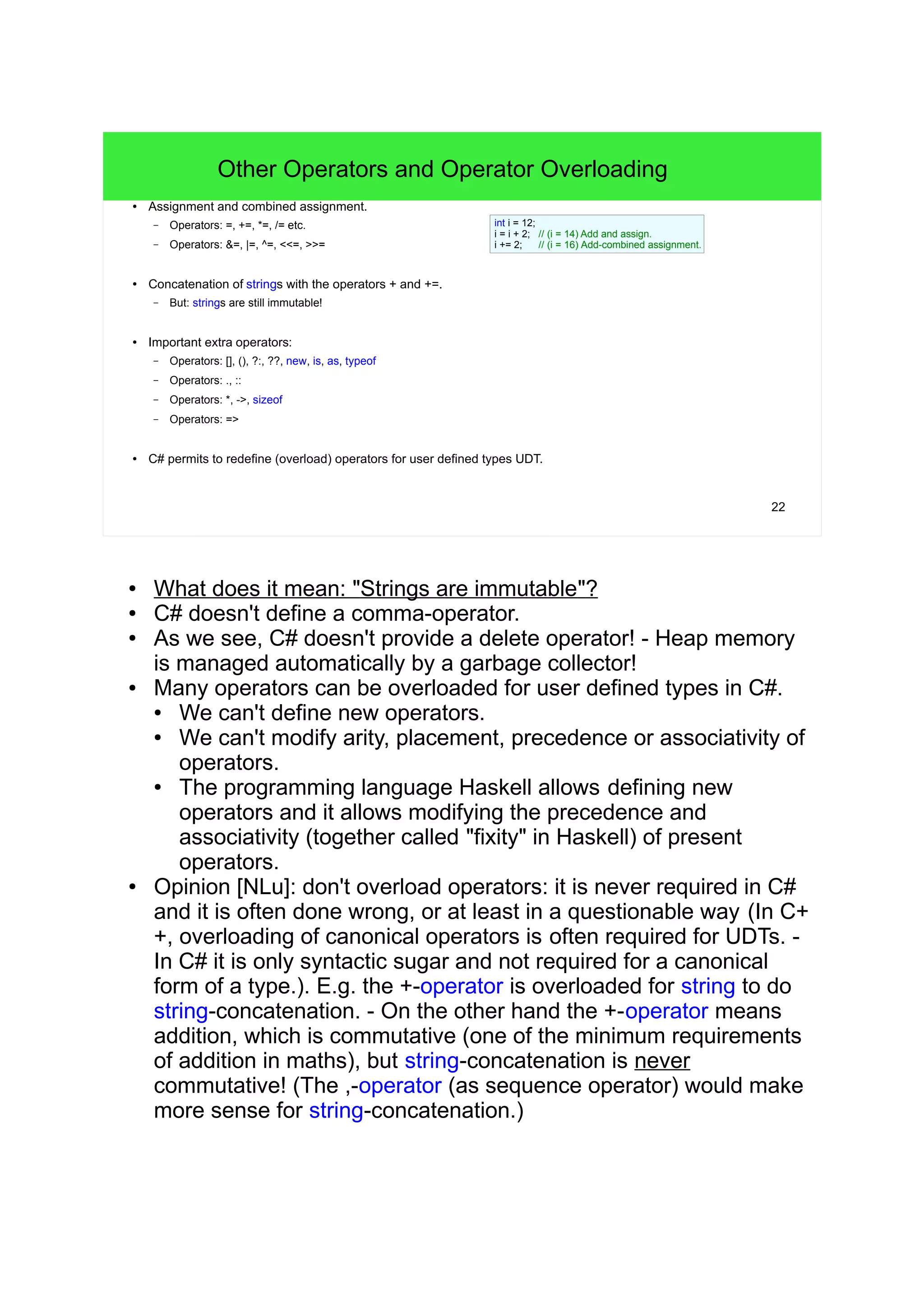 22 Other Operators and Operator Overloading ● Assignment and combined assignment. – Operators: =, +=, *=, /= etc. – Operators: &=, |=, ^=, <<=, >>= ● Concatenation of strings with the operators + and +=. – But: strings are still immutable! ● Important extra operators: – Operators: [], (), ?:, ??, new, is, as, typeof – Operators: ., :: – Operators: *, ->, sizeof – Operators: => ● C# permits to redefine (overload) operators for user defined types UDT. int i = 12; i = i + 2; // (i = 14) Add and assign. i += 2; // (i = 16) Add-combined assignment. ● What does it mean: "Strings are immutable"? ● C# doesn't define a comma-operator. ● As we see, C# doesn't provide a delete operator! - Heap memory is managed automatically by a garbage collector! ● Many operators can be overloaded for user defined types in C#. ● We can't define new operators. ● We can't modify arity, placement, precedence or associativity of operators. ● The programming language Haskell allows defining new operators and it allows modifying the precedence and associativity (together called "fixity" in Haskell) of present operators. ● Opinion [NLu]: don't overload operators: it is never required in C# and it is often done wrong, or at least in a questionable way (In C++, overloading of canonical operators is often required for UDTs. - In C# it is only syntactic sugar and not required for a canonical form of a type.). E.g. the +-operator is overloaded for string to do string- concatenation. - On the other hand the +-operator means addition, which is commutative (one of the minimum requirements of addition in maths), but string-concatenation is never commutative! (The ,-operator (as sequence operator) would make more sense for string- concatenation.) 