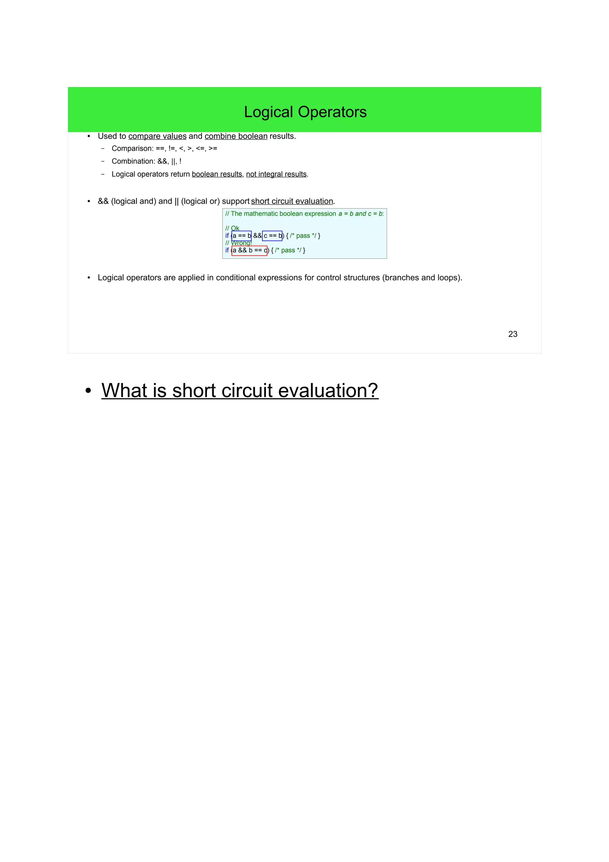 23 Logical Operators ● Used to compare values and combine boolean results. – Comparison: ==, !=, <, >, <=, >= – Combination: &&, ||, ! – Logical operators return boolean results, not integral results. ● && (logical and) and || (logical or) support short circuit evaluation. ● Logical operators are applied in conditional expressions for control structures (branches and loops). // The mathematic boolean expression a = b and c = b: // Ok if (a == b && c == b) { /* pass */ } // Wrong! if (a && b == c) { /* pass */ } ● What is short circuit evaluation? 