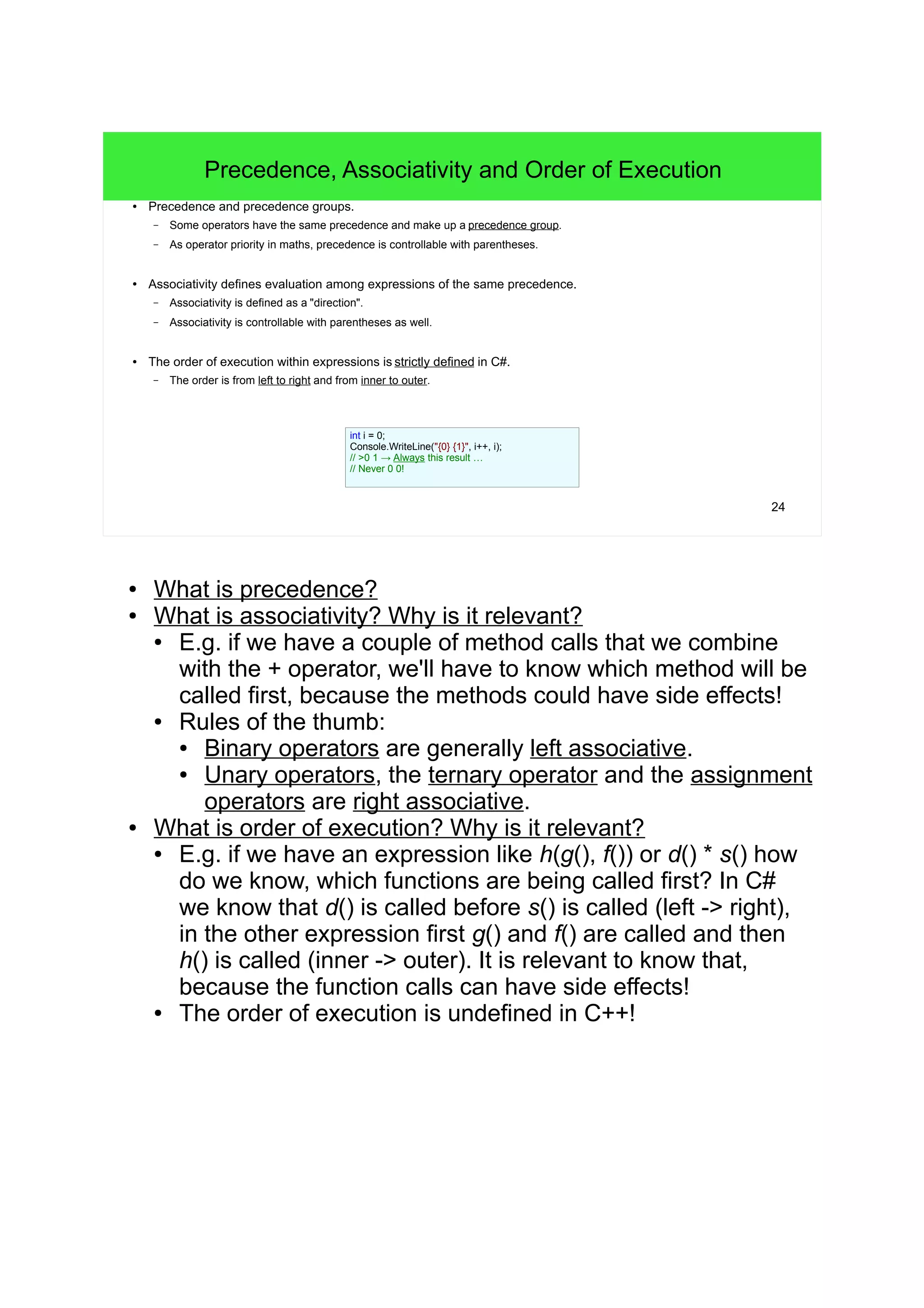 ● What is precedence? ● What is associativity? Why is it relevant? ● E.g. if we have a couple of method calls that we combine with the + operator, we'll have to know which method will be called first, because the methods could have side effects! ● Rules of the thumb: ● Binary operators are generally left associative. ● Unary operators, the ternary operator and the assignment operators are right associative. ● What is order of execution? Why is it relevant? ● E.g. if we have an expression like h(g(), f()) or d() * s() how do we know, which functions are being called first? In C# we know that d() is called before s() is called (left -> right), in the other expression first g() and f() are called and then h() is called (inner -> outer). It is relevant to know that, because the function calls can have side effects! ● The order of execution is undefined in C++! 24 Precedence, Associativity and Order of Execution ● Precedence and precedence groups. – Some operators have the same precedence and make up a precedence group. – As operator priority in maths, precedence is controllable with parentheses. ● Associativity defines evaluation among expressions of the same precedence. – Associativity is defined as a "direction". – Associativity is controllable with parentheses as well. ● The order of execution within expressions is strictly defined in C#. – The order is from left to right and from inner to outer. int i = 0; Console.WriteLine("{0} {1}", i++, i); // >0 1 → Always this result … // Never 0 0! 
