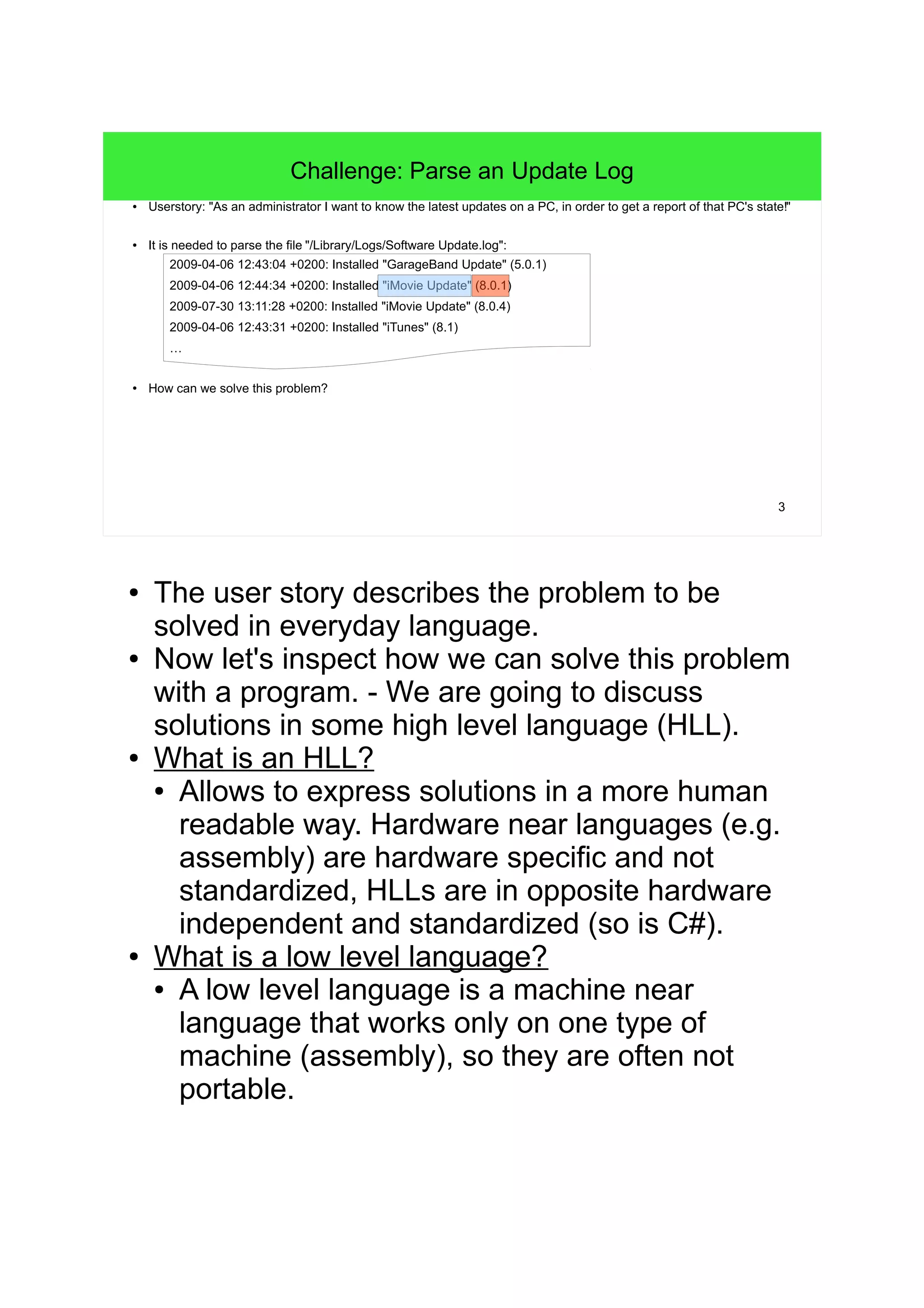 3 Challenge: Parse an Update Log ● Userstory: "As an administrator I want to know the latest updates on a PC, in order to get a report of that PC's state!" ● It is needed to parse the file "Software Update.log": 2009-04-06 12:43:04 +0200: Installed "GarageBand Update" (5) 2009-04-06 12:44:34 +0200: Installed "iMovie Update" (8) 2009-07-30 13:11:28 +0200: Installed "iMovie Update" (8) 2009-04-06 12:43:31 +0200: Installed "iTunes" (8) … ● How can we solve this problem? ● The user story describes the problem to be solved in everyday language. ● Now let's inspect how we can solve this problem with a program. - We are going to discuss solutions in some high level language (HLL). ● What is an HLL? ● Allows to express solutions in a more human readable way. Hardware near languages (e.g. assembly) are hardware specific and not standardized, HLLs are in opposite hardware independent and standardized (so is C#). ● What is a low level language? ● A low level language is a machine near language that works only on one type of machine (assembly), so they are often not portable. 