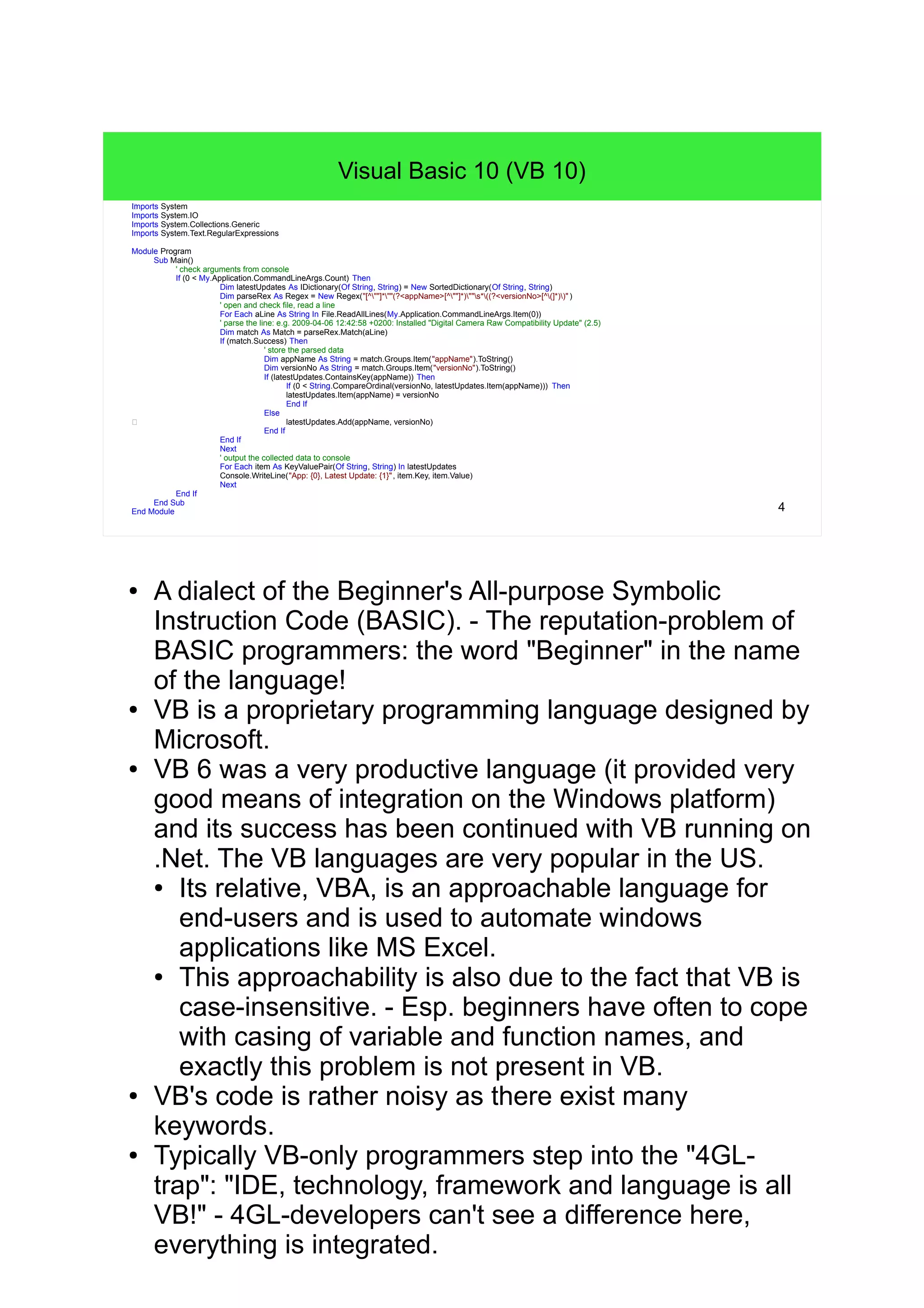 4 Visual Basic 10 (VB 10) cImports System Imports System.IO Imports System.Collections.Generic Imports System.Text.RegularExpressions Module Program Sub Main() ' check arguments from console If (0 < My.Application.CommandLineArgs.Count) Then Dim latestUpdates As IDictionary(Of String, String) = New SortedDictionary(Of String, String) Dim parseRex As Regex = New Regex("[^""]*""(?<appName>[^""]*)""s*((?<versionNo>[^(]*))" ) ' open and check file, read a line For Each aLine As String In File.ReadAllLines(My.Application.CommandLineArgs.Item(0)) ' parse the line: e.g. 2009-04-06 12:42:58 +0200: Installed "Digital Camera Raw Compatibility Update" (2) Dim match As Match = parseRex.Match(aLine) If (match.Success) Then ' store the parsed data Dim appName As String = match.Groups.Item("appName").ToString() Dim versionNo As String = match.Groups.Item("versionNo").ToString() If (latestUpdates.ContainsKey(appName)) Then If (0 < String.CompareOrdinal(versionNo, latestUpdates.Item(appName))) Then latestUpdates.Item(appName) = versionNo End If Else c latestUpdates.Add(appName, versionNo) End If End If Next ' output the collected data to console For Each item As KeyValuePair(Of String, String) In latestUpdates Console.WriteLine("App: {0}, Latest Update: {1}", item.Key, item.Value) Next End If End Sub End Module ● A dialect of the Beginner's All-purpose Symbolic Instruction Code (BASIC). - The reputation-problem of BASIC programmers: the word "Beginner" in the name of the language! ● VB is a proprietary programming language designed by Microsoft. ● VB 6 was a very productive language (it provided very good means of integration on the Windows platform) and its success has been continued with VB running on .Net. The VB languages are very popular in the US. ● Its relative, VBA, is an approachable language for end- users and is used to automate windows applications like MS Excel. ● This approachability is also due to the fact that VB is case-insensitive. - Esp. beginners have often to cope with casing of variable and function names, and exactly this problem is not present in VB. ● VB's code is rather noisy as there exist many keywords. ● Typically VB-only programmers step into the "4GL-trap": "IDE, technology, framework and language is all VB!" - 4GL-developers can't see a difference here, everything is integrated. 