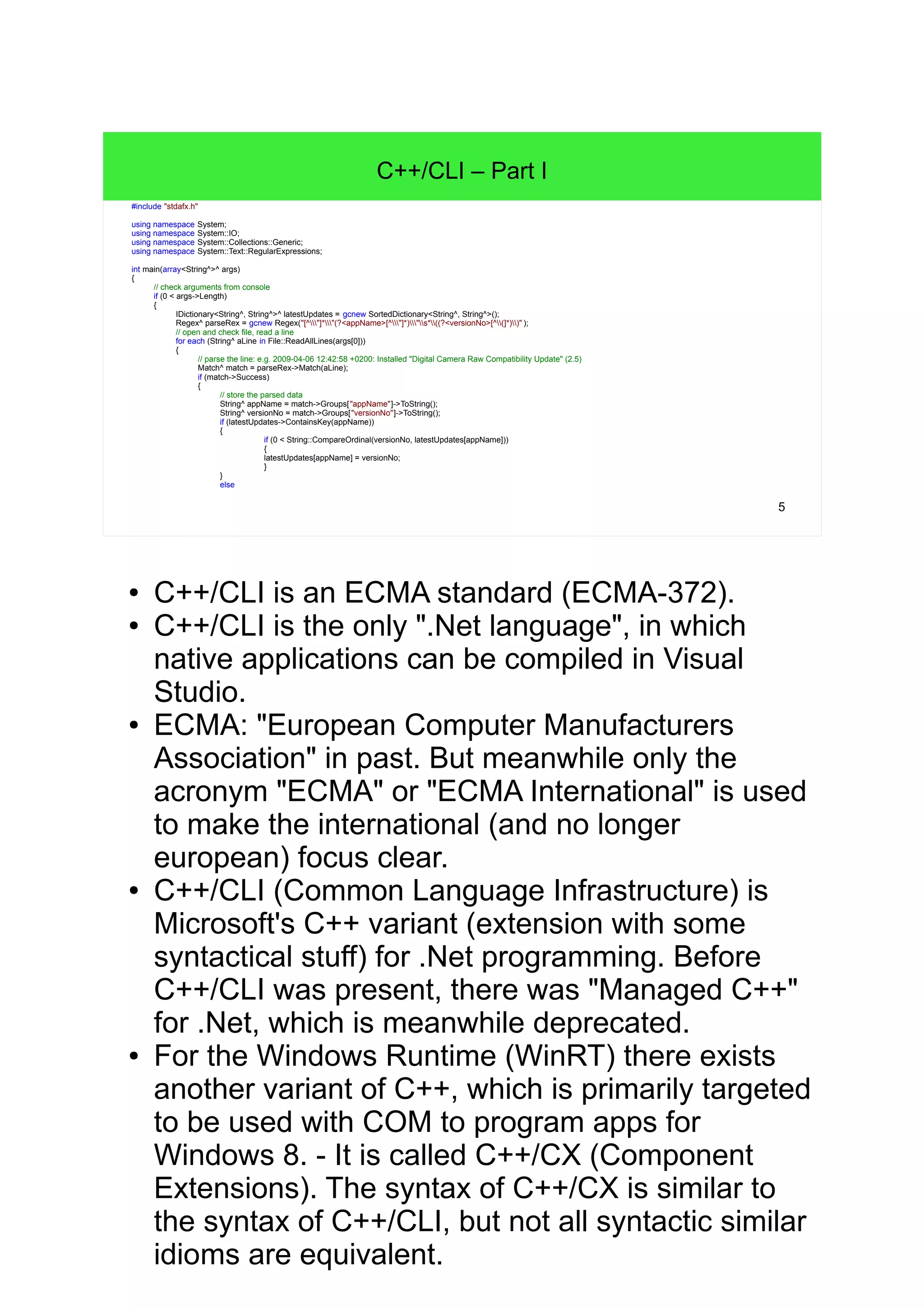 5 C++/CLI – Part I #include "stdafx.h" using namespace System; using namespace System::IO; using namespace System::Collections::Generic; using namespace System::Text::RegularExpressions; int main(array<String^>^ args) { // check arguments from console if (0 < args->Length) { IDictionary<String^, String^>^ latestUpdates = gcnew SortedDictionary<String^, String^>(); Regex^ parseRex = gcnew Regex("[^"]*"(?<appName>[^"]*)"s*((?<versionNo>[^(]*))" ); // open and check file, read a line for each (String^ aLine in File::ReadAllLines(args[0])) { // parse the line: e.g. 2009-04-06 12:42:58 +0200: Installed "Digital Camera Raw Compatibility Update" (2) Match^ match = parseRex->Match(aLine); if (match->Success) { // store the parsed data String^ appName = match->Groups["appName"]->ToString(); String^ versionNo = match->Groups["versionNo"]->ToString(); if (latestUpdates->ContainsKey(appName)) { if (0 < String::CompareOrdinal(versionNo, latestUpdates[appName])) { latestUpdates[appName] = versionNo; } } else ● C++/CLI is an ECMA standard (ECMA-372). ● C++/CLI is the only ".Net language", in which native applications can be compiled in Visual Studio. ● ECMA: "European Computer Manufacturers Association" in past. But meanwhile only the acronym "ECMA" or "ECMA International" is used to make the international (and no longer european) focus clear. ● C++/CLI (Common Language Infrastructure) is Microsoft's C++ variant (extension with some syntactical stuff) for .Net programming. Before C++/CLI was present, there was "Managed C++" for .Net, which is meanwhile deprecated. ● For the Windows Runtime (WinRT) there exists another variant of C++, which is primarily targeted to be used with COM to program apps for Windows 8. - It is called C++/CX (Component Extensions). The syntax of C++/CX is similar to the syntax of C+ +/CLI, but not all syntactic similar idioms are equivalent. 