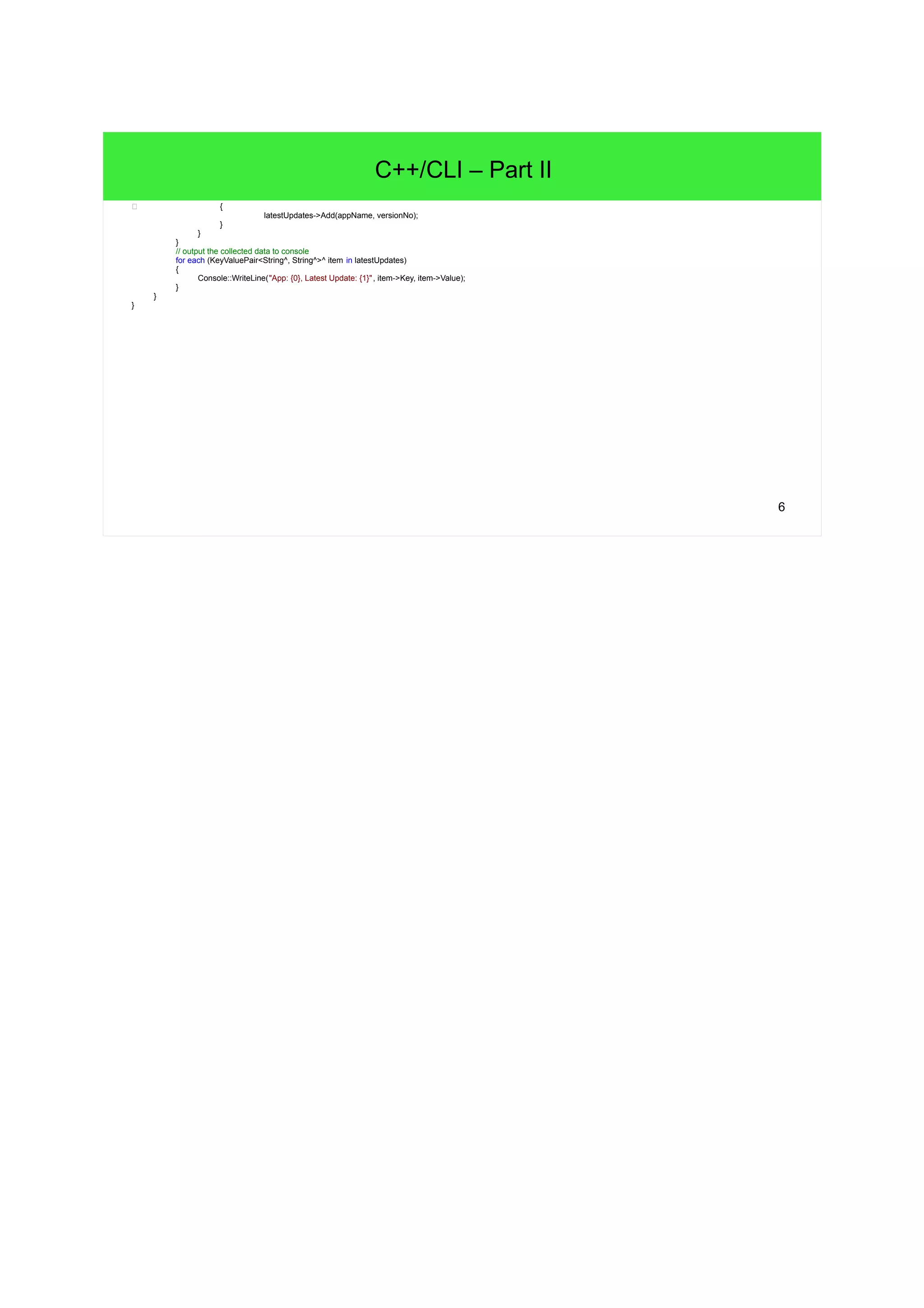 6 C++/CLI – Part II c { latestUpdates->Add(appName, versionNo); } } } // output the collected data to console for each (KeyValuePair<String^, String^>^ item in latestUpdates) { Console::WriteLine("App: {0}, Latest Update: {1}", item->Key, item->Value); } } } 