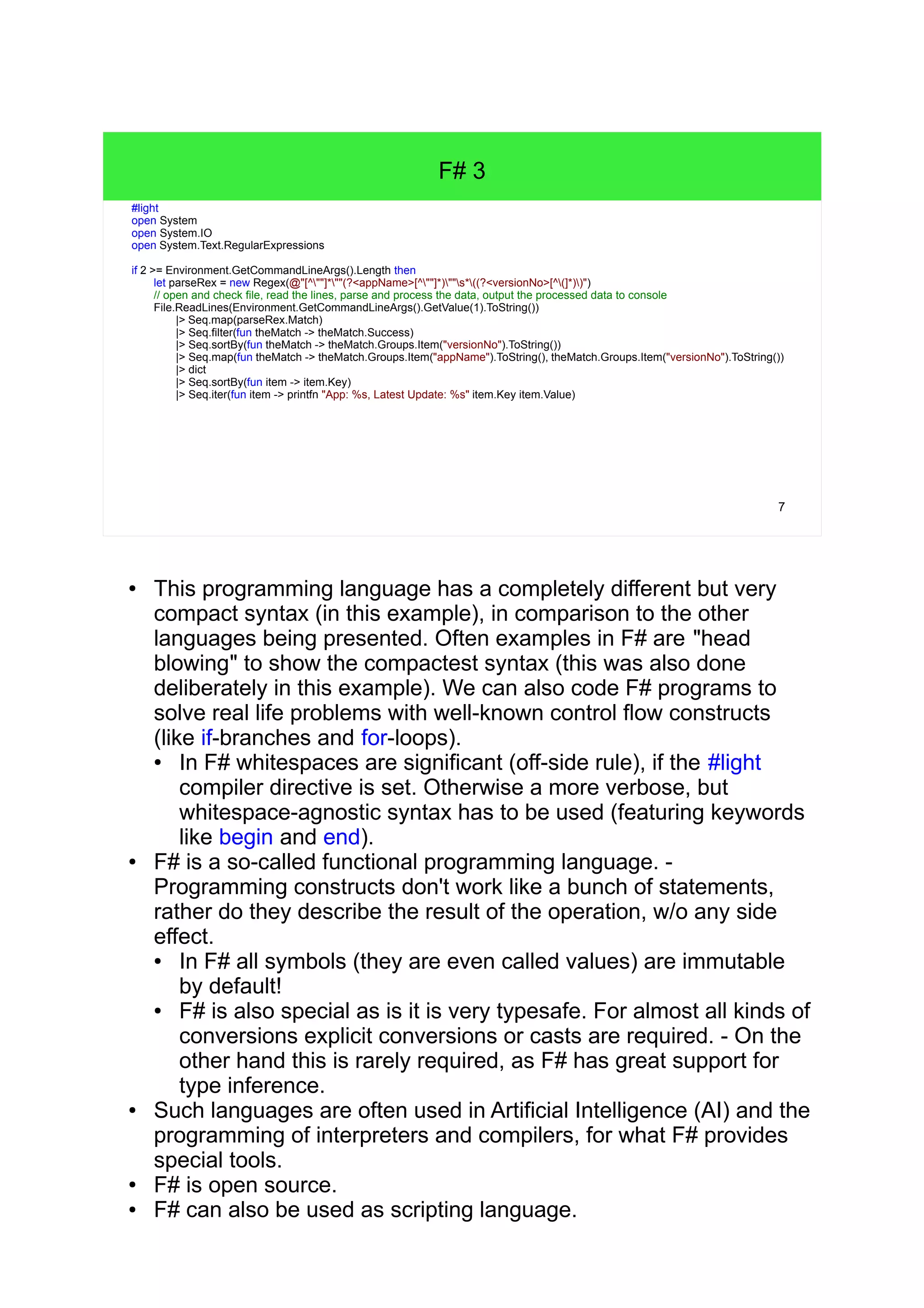 7 F# 3 c#light open System open System.IO open System.Text.RegularExpressions if 2 >= Environment.GetCommandLineArgs().Length then let parseRex = new Regex(@"[^""]*""(?<appName>[^""]*)""s*((?<versionNo>[^(]*))") // open and check file, read the lines, parse and process the data, output the processed data to console File.ReadLines(Environment.GetCommandLineArgs().GetValue(1).ToString()) |> Seq.map(parseRex.Match) |> Seq.filter(fun theMatch -> theMatch.Success) |> Seq.sortBy(fun theMatch -> theMatch.Groups.Item("versionNo").ToString()) |> Seq.map(fun theMatch -> theMatch.Groups.Item("appName").ToString(), theMatch.Groups.Item("versionNo").ToString()) |> dict |> Seq.sortBy(fun item -> item.Key) |> Seq.iter(fun item -> printfn "App: %s, Latest Update: %s" item.Key item.Value) ● This programming language has a completely different but very compact syntax (in this example), in comparison to the other languages being presented. Often examples in F# are "head blowing" to show the compactest syntax (this was also done deliberately in this example). We can also code F# programs to solve real life problems with well-known control flow constructs (like if-branches and for-loops). ● In F# whitespaces are significant (off-side rule), if the #light compiler directive is set. Otherwise a more verbose, but whitespace-agnostic syntax has to be used (featuring keywords like begin and end). ● F# is a so-called functional programming language. - Programming constructs don't work like a bunch of statements, rather do they describe the result of the operation, w/o any side effect. ● In F# all symbols (they are even called values) are immutable by default! ● F# is also special as is it is very typesafe. For almost all kinds of conversions explicit conversions or casts are required. - On the other hand this is rarely required, as F# has great support for type inference. ● Such languages are often used in Artificial Intelligence (AI) and the programming of interpreters and compilers, for what F# provides special tools. ● F# is open source. ● F# can also be used as scripting language. 