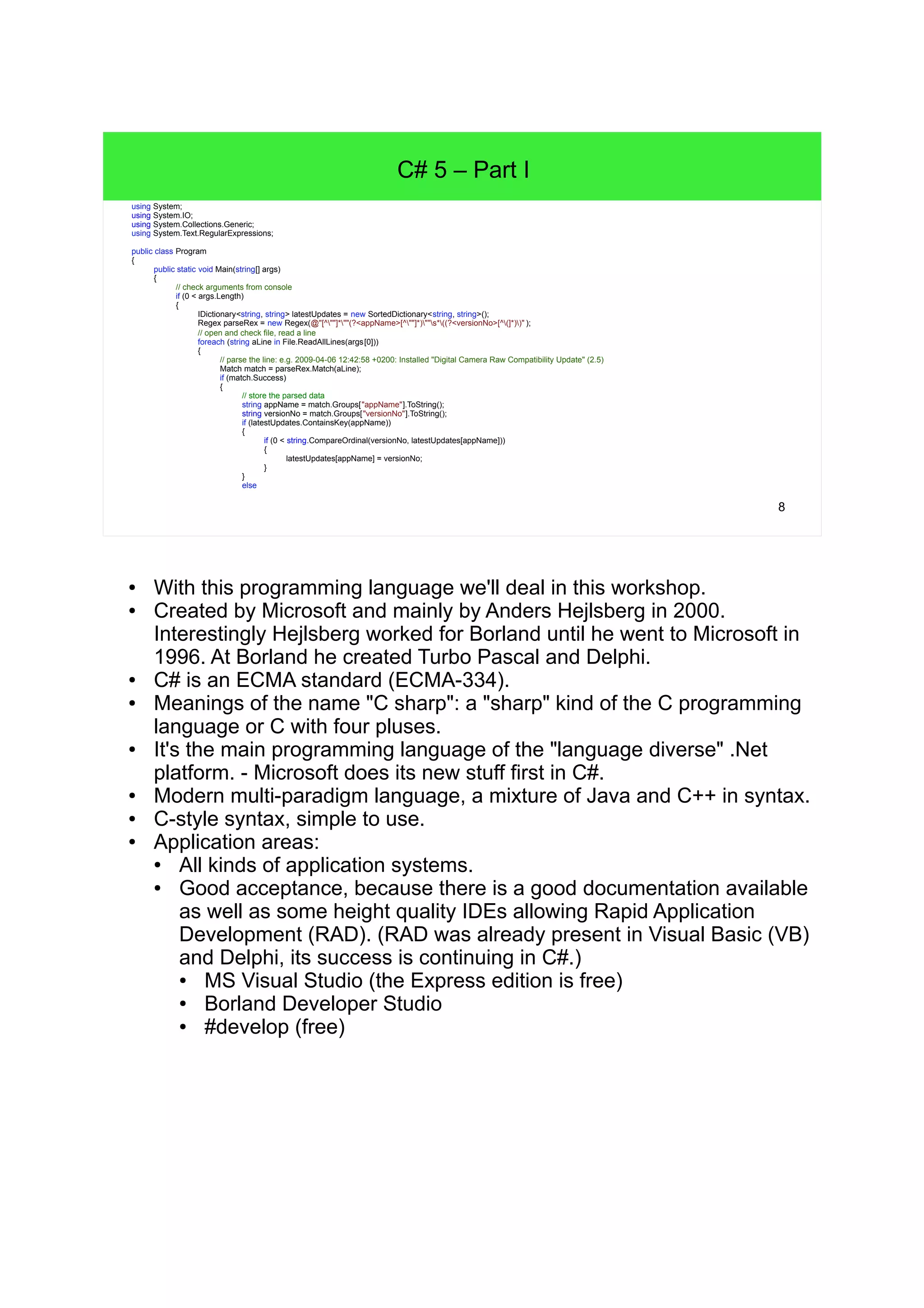 8 C# 5 – Part I using System; using System.IO; using System.Collections.Generic; using System.Text.RegularExpressions; public class Program { public static void Main(string[] args) { // check arguments from console if (0 < args.Length) { IDictionary<string, string> latestUpdates = new SortedDictionary<string, string>(); Regex parseRex = new Regex(@"[^""]*""(?<appName>[^""]*)""s*((?<versionNo>[^(]*))" ); // open and check file, read a line foreach (string aLine in File.ReadAllLines(args[0])) { // parse the line: e.g. 2009-04-06 12:42:58 +0200: Installed "Digital Camera Raw Compatibility Update" (2) Match match = parseRex.Match(aLine); if (match.Success) { // store the parsed data string appName = match.Groups["appName"].ToString(); string versionNo = match.Groups["versionNo"].ToString(); if (latestUpdates.ContainsKey(appName)) { if (0 < string.CompareOrdinal(versionNo, latestUpdates[appName])) { latestUpdates[appName] = versionNo; } } else ● With this programming language we'll deal in this workshop. ● Created by Microsoft and mainly by Anders Hejlsberg in 2000. Interestingly Hejlsberg worked for Borland until he went to Microsoft in 1996. At Borland he created Turbo Pascal and Delphi. ● C# is an ECMA standard (ECMA-334). ● Meanings of the name "C sharp": a "sharp" kind of the C programming language or C with four pluses. ● It's the main programming language of the "language diverse" .Net platform. - Microsoft does its new stuff first in C#. ● Modern multi-paradigm language, a mixture of Java and C++ in syntax. ● C-style syntax, simple to use. ● Application areas: ● All kinds of application systems. ● Good acceptance, because there is a good documentation available as well as some height quality IDEs allowing Rapid Application Development (RAD). (RAD was already present in Visual Basic (VB) and Delphi, its success is continuing in C#.) ● MS Visual Studio (the Express edition is free) ● Borland Developer Studio ● #develop (free) 