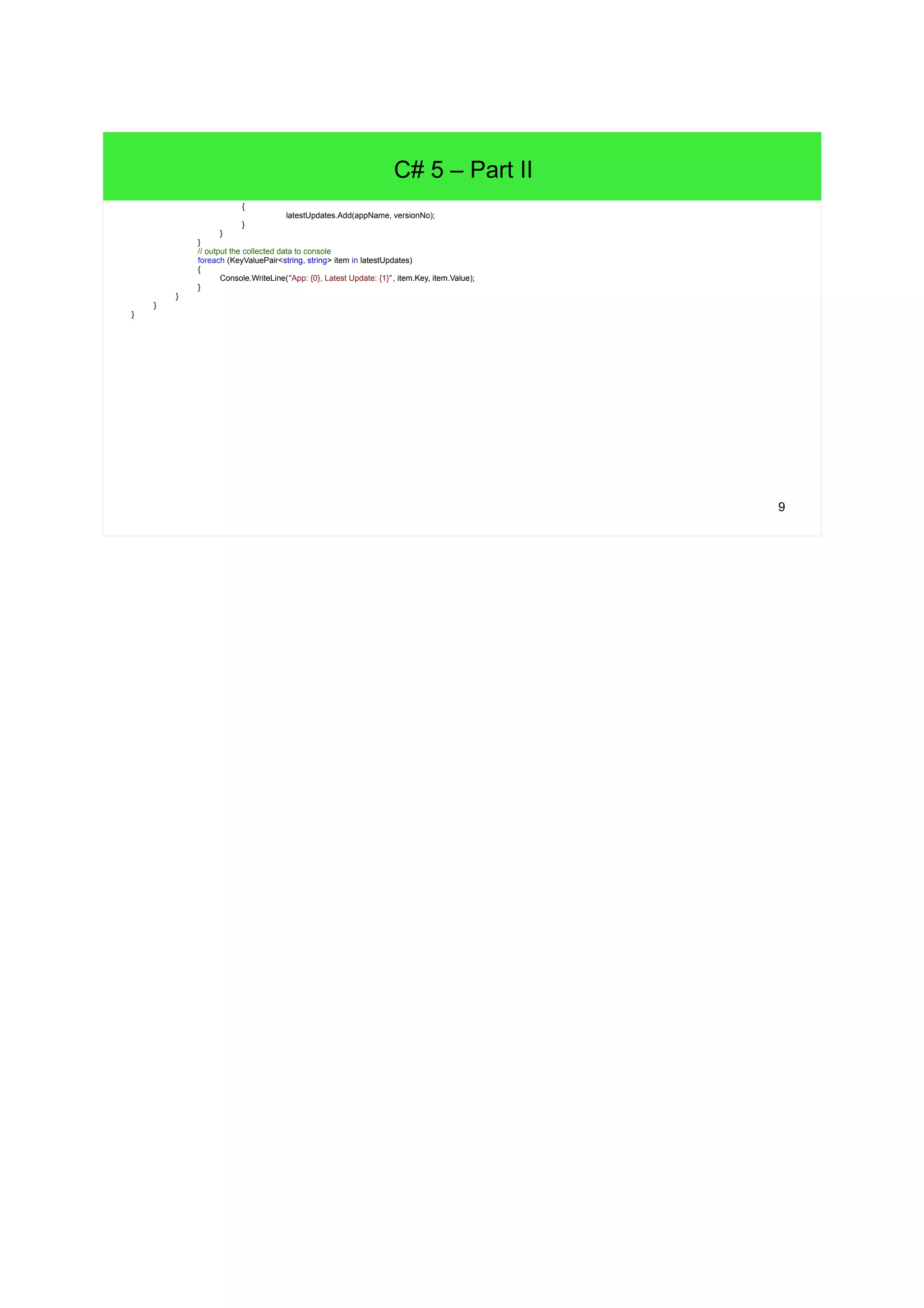 9 C# 5 – Part II { latestUpdates.Add(appName, versionNo); } } } // output the collected data to console foreach (KeyValuePair<string, string> item in latestUpdates) { Console.WriteLine("App: {0}, Latest Update: {1}", item.Key, item.Value); } } } } 