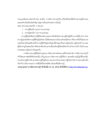 ตามแนวคิดของ สคศ.(วิจารณ์ พาณิช) การจัดการความรู้ คือ เครื่องมือโดยที่มีเป้าหมายอยู่ที่งานคน
และองค์กรเป็นเงือนไขสาคัญ ไปสู่การเป็นองค์กรแห่งการเรียนรู้
สคส. สามารถแบ่งออกได้ 2 ประเภท
1. ความรู้ชัดแจ้ง Explicit Knowledge
2. ความรู้แฝงเร้น Tacit Knowledge
ความรู้ชัดแจ้งคือความรู้ที่เขียนอธิบายออกมาเป็นตัวอักษร เช่น คู่มือปฏิบัติงาน หนังสือ ตารา ส่วน
ความรู้แฝงเร้นคือความรู้ที่ฝังอยู่ในตัวคน ไม่ได้ถอดออกมาเป็นลายลักษณ์อักษร หรือบางครั้งก็ไม่สามารถ
ถอดเป็นลายลักษณ์อักษรได้ ความรู้ที่สาคัญส่วนใหญ่ มีลักษณะเป็นความรู้แฝงเร้น อยู่ในคนทางาน และ
ผู้เชี่ยวชาญในแต่ละเรื่อง จึงต้องอาศัยกลไกแลกเปลี่ยนเรียนรู้ให้คนได้พบกัน สร้างความไว้วางใจกัน และ
ถ่ายทอดความรู้ระหว่างกันและกัน
การจัดการความรู้นั้นมีหลายรูปแบบ มีหลากหลายโมเดล แต่ที่น่าสนใจ คือ การจัดการความรู้ ที่
ทาให้คนเคารพศักดิ์ศรีของคนอื่น เป็นรูปแบบการจัดการความรู้ที่เชื่อว่า ทุกคนมีความรู้ปฏิบัติในระดับ
ความชานาญที่ต่างกัน เคารพความรู้ที่อยู่ในคน เพราะหากถ้าเคารพความรู้ในตาราวิชาการอย่างเดียวนั้น
ก็เท่ากับว่าเป็นการมองว่า คนที่ไม่ได้เรียนหนังสือ เป็นคนที่ไม่มีความรู้
บรรณานุกรม“การจัดการความรู้”เข้าถึงเมื่อ 15 ก.ย. 2550 เข้าถึงได้จาก http://th.wikipedia.org
 