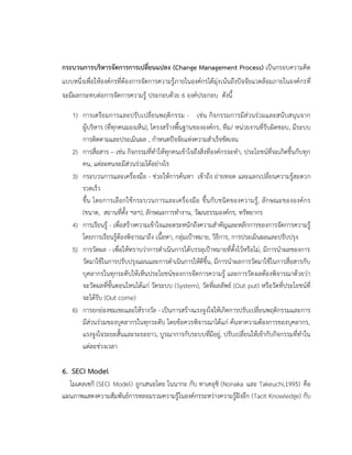 กระบวนการบริหารจัดการการเปลี่ยนแปลง (Change Management Process) เป็นกรอบความคิด
แบบหนึ่งเพื่อให้องค์กรที่ต้องการจัดการความรู้ภายในองค์กรได้มุ่งเน้นถึงปัจจัยแวดล้อมภายในองค์กรที่
จะมีผลกระทบต่อการจัดการความรู้ ประกอบด้วย 6 องค์ประกอบ ดังนี้
1) การเตรียมการและปรับเปลี่ยนพฤติกรรม - เช่น กิจกรรมการมีส่วนร่วมและสนับสนุนจาก
ผู้บริหาร (ที่ทุกคนมองเห็น), โครงสร้างพื้นฐานขององค์กร, ทีม/ หน่วยงานที่รับผิดชอบ, มีระบบ
การติดตามและประเมินผล , กาหนดปัจจัยแห่งความสาเร็จชัดเจน
2) การสื่อสาร – เช่น กิจกรรมที่ทาให้ทุกคนเข้าใจถึงสิ่งที่องค์กรจะทา, ประโยชน์ที่จะเกิดขึ้นกับทุก
คน, แต่ละคนจะมีส่วนร่วมได้อย่างไร
3) กระบวนการและเครื่องมือ - ช่วยให้การค้นหา เข้าถึง ถ่ายทอด และแลกเปลี่ยนความรู้สะดวก
รวดเร็ว
ขึ้น โดยการเลือกใช้กระบวนการและเครื่องมือ ขึ้นกับชนิดของความรู้, ลักษณะขององค์กร
(ขนาด, สถานที่ตั้ง ฯลฯ), ลักษณะการทางาน, วัฒนธรรมองค์กร, ทรัพยากร
4) การเรียนรู้ - เพื่อสร้างความเข้าใจและตระหนักถึงความสาคัญและหลักการของการจัดการความรู้
โดยการเรียนรู้ต้องพิจารณาถึง เนื้อหา, กลุ่มเป้าหมาย, วิธีการ, การประเมินผลและปรับปรุง
5) การวัดผล - เพื่อให้ทราบว่าการดาเนินการได้บรรลุเป้าหมายที่ตั้งไว้หรือไม่, มีการนาผลของการ
วัดมาใช้ในการปรับปรุงแผนและการดาเนินการให้ดีขึ้น, มีการนาผลการวัดมาใช้ในการสื่อสารกับ
บุคลากรในทุกระดับให้เห็นประโยชน์ของการจัดการความรู้ และการวัดผลต้องพิจารณาด้วยว่า
จะวัดผลที่ขั้นตอนไหนได้แก่ วัดระบบ (System), วัดที่ผลลัพธ์ (Out put) หรือวัดที่ประโยชน์ที่
จะได้รับ (Out come)
6) การยกย่องชมเชยและให้รางวัล - เป็นการสร้างแรงจูงใจให้เกิดการปรับเปลี่ยนพฤติกรรมและการ
มีส่วนร่วมของบุคลากรในทุกระดับ โดยข้อควรพิจารณาได้แก่ ค้นหาความต้องการของบุคลากร,
แรงจูงใจระยะสั้นและระยะยาว, บูรณาการกับระบบที่มีอยู่, ปรับเปลี่ยนให้เข้ากับกิจกรรมที่ทาใน
แต่ละช่วงเวลา
6. SECI Model
โมเดลเซกิ (SECI Model) ถูกเสนอโดย โนนากะ กับ ทาเคอุชิ (Nonaka และ Takeuchi,1995) คือ
แผนภาพแสดงความสัมพันธ์การหลอมรวมความรู้ในองค์กรระหว่างความรู้ฝังลึก (Tacit Knowledge) กับ
 