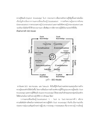 ความรู้ชัดแจ้ง (Explicit Knowledge) ใน 4 กระบวนการ เพื่อยกระดับความรู้ให้สูงขึ้นอย่างต่อเนื่อง
เป็นวัฎจักรเริ่มจากการแลกเปลี่ยนเรียนรู้ (Socialization) การสกัดความรู้ออกจากตัวคน
(Externalization) การควบรวมความรู้ (Combination) และการผนึกฝังความรู้ (Internalization) และ
วนกลับมาเริ่มต้นทาซ้าที่กระบวนการแรก เพื่อพัฒนาการจัดการความรู้ให้เป็นงานประจาที่ยั่งยืน
ตัวอย่างการทา SECI Model
รูปที่ 7 : SECI Model
จากโมเดล SECI ของ Nonaka และ Takeuchi ที่เป็นที่รู้จักกันอย่างแพร่หลายและมุ่งเน้นการสร้าง
ความรู้ขององค์กรให้เติบโตขึ้น โดยการเชื่อมโยงการสร้างองค์ความรู้ทั้งในรูปแบบความรู้โดยนัย (Tacit
Knowledge) และความรู้ที่ชัดแจ้ง (Explicit Knowledge) ให้เหมาะสมกับลักษณะของกลุ่มคนในองค์กร
ให้มีส่วนร่วมในการสร้างความรู้ มีวิธีการ 4 ลักษณะ ได้แก่
1.การแลกเปลี่ยนเรียนรู้ (Socialization) S : Tacit to Tacit กระบวนการที่ 1 อธิบาย
ความสัมพันธ์ทางสังคมในการส่งต่อระหว่างความรู้ฝังลึก (Tacit knowledge) ด้วยกัน เป็นการแบ่งปัน
ประสบการณ์แบบเผชิญหน้าระหว่างผู้รู้ เช่น การประชุม การระดมสมอง ที่มาจากความรู้ การเรียนรู้
 