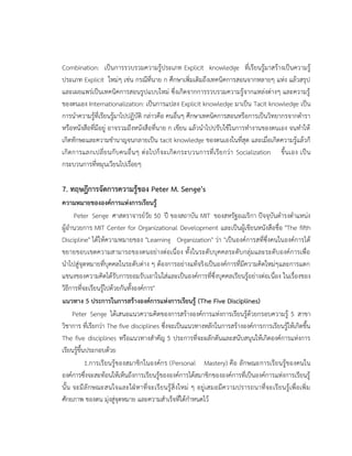 Combination: เป็นการรวบรวมความรู้ประเภท Explicit knowledge ที่เรียนรู้มาสร้างเป็นความรู้
ประเภท Explicit ใหม่ๆ เช่น กรณีที่นาย ก ศึกษาเพิ่มเติมถึงเทคนิคการสอนจากหลายๆ แห่ง แล้วสรุป
และเผยแพร่เป็นเทคนิคการสอนรูปแบบใหม่ ซึ่งเกิดจากการรวบรวมความรู้จากแหล่งต่างๆ และความรู้
ของตนเอง Internationalization: เป็นการแปลง Explicit knowledge มาเป็น Tacit knowledge เป็น
การนาความรู้ที่เรียนรู้มาไปปฏิบัติ กล่าวคือ คนอื่นๆ ศึกษาเทคนิคการสอนหรือการเป็นวิทยากรจากตารา
หรือหนังสือที่มีอยู่ อาจรวมถึงหนังสือที่นาย ก เขียน แล้วนาไปปรับใช้ในการทางานของตนเอง จนทาให้
เกิดทักษะและความชานาญจนกลายเป็น tacit knowledge ของตนเองในที่สุด และเมื่อเกิดความรู้แล้วก็
เกิดการแลกเปลี่ยนกับคนอื่นๆ ต่อไปก็จะเกิดกระบวนการที่เรียกว่า Socialization ขึ้นเอง เป็น
กระบวนการที่หมุนเวียนไปเรื่อยๆ
7. ทฤษฎีการจัดการความรู้ของ Peter M. Senge's
ความหมายขององค์การแห่งการเรียนรู้
Peter Senge ศาสตราจารย์วัย 50 ปี ของสถาบัน MIT ของสหรัฐอเมริกา ปัจจุบันดารงตาแหน่ง
ผู้อานวยการ MIT Center for Organizational Development และเป็นผู้เขียนหนังสือชื่อ "The fifth
Discipline" ได้ให้ความหมายของ "Learning Organization" ว่า "เป็นองค์การสที่ซึ่งคนในองค์การได้
ขยายขอบเขตความสามารถของตนอย่างต่อเนื่อง ทั้งในระดับบุคคลระดับกลุ่มและระดับองค์การเพื่อ
นาไปสู่จุดหมายที่บุคคลในระดับต่าง ๆ ต้องการอย่างแท้จริงเป็นองค์การที่มีความคิดใหม่ๆและการแตก
แขนงของความคิดได้รับการยอมรับเอาในใส่และเป็นองค์การที่ซึ่งบุคคลเรียนรู้อย่างต่อเนื่อง ในเรื่องของ
วิธีการที่จะเรียนรู้ไปด้วยกันทั้งองค์การ"
แนวทาง 5 ประการในการสร้างองค์การแห่งการเรียนรู้ (The Five Disciplines)
Peter Senge ได้เสนอแนวความคิดของการสร้างองค์การแห่งการเรียนรู้ด้วยกรอบความรู้ 5 สาขา
วิชาการ ที่เรียกว่า The five disciplines ซึ่งจะเป็นแนวทางหลักในการสร้างองค์การการเรียนรู้ให้เกิดขึ้น
The five disciplines หรือแนวทางสาคัญ 5 ประการที่จะผลักดันและสนับสนุนให้เกิดองค์การแห่งการ
เรียนรู้ขึ้นประกอบด้วย
1.การเรียนรู้ของสมาชิกในองค์กร (Personal Mastery) คือ ลักษณะการเรียนรู้ของคนใน
องค์การซึ่งจะสะท้อนให้เห็นถึงการเรียนรู้ขององค์การได้สมาชิกขององค์การที่เป็นองค์การแห่งการเรียนรู้
นั้น จะมีลักษณะสนใจและใฝ่หาที่จะเรียนรู้สิ่งใหม่ ๆ อยู่เสมอมีความปรารถนาที่จะเรียนรู้เพื่อเพิ่ม
ศักยภาพ ของตน มุ่งสู่จุดหมาย และความสาเร็จที่ได้กาหนดไว้
 