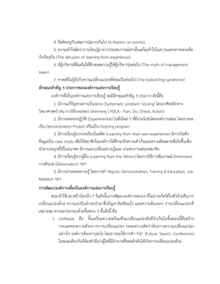4. ยึดติดอยู่กับเหตุการณ์มากเกินไป (A fixation on events)
5. ความเข้าใจผิดว่าการเรียนรู้มาจากประสบการณ์เท่านั้นแต่ไม่เข้าใจในความแตกต่างของอดีต
กับปัจจุบัน (The delusion of learning from experience)
6. มีผู้บริหารที่ดีแต่ไม่ได้สืบทอดความรู้ให้ผู้บริหารรุ่นต่อไป (The myth of management
team)
7. ขาดสติไม่รู้ตัวกับความเปลี่ยนแปลงที่ค่อยเป็นค่อยไป (The boiled frog syndrome)
ลักษณะสาคัญ 5 ประการขององค์การแห่งการเรียนรู้
องค์การที่เป็นองค์การแห่งการเรียนรู้ จะมีลักษณะสาคัญ 5 ประการ ดังนี้คือ
1. มีการแก้ปัญหาอย่างเป็นระบบ (Systematic problem Solving) โดยอาศัยหลักทาง
วิทยาศาสตร์ เช่น การใช้วงจรของ Demming ( PDCA : Plan, Do, Check, Action)
2. มีการทดลองปฏิบัติ (Experimental) ในสิ่งใหม่ ๆ ที่มีประโยชน์ต่อองค์การเสมอ โดยอาจจะ
เป็น Demonstration Project หรือเป็น Ongoing program
3. มีการเรียนรู้จากบทเรียนในอดีต (Learning from their own experience) มีการบันทึก
ข้อมูลเป็น case study เพื่อให้สมาชิกในองค์การได้ศึกษาถึงความสาเร็จและความผิดพลาดที่เกิดขึ้นเพื่อ
นามาประยุกต์ใช้ในอนาคต มีการแลกเปลี่ยนความรู้และ ประสบการณ์ของสมาชิก
4. มีการเรียนรู้จากผู้อื่น (Learning from the Others) โดยการใช้การสัมภาษณ์ (Interview),
การสังเกต (Observation) ฯลฯ
5. มีการถ่ายทอดความรู้ โดยการทา Report, Demonstration, Training & Education, Job
Rotation ฯลฯ
การพัฒนาองค์การเพื่อเป็นองค์การแห่งการเรียนรู้
พระเจ้าใช้เวลาสร้างโลกถึง 7 วันดังนั้นการพัฒนาองค์การของเราก็ไม่อาจเกิดได้ในชั่วข้ามคืนการ
เปลี่ยนแปลงด้วย ความเร่งรีบมักจะนามาซึ่งปัญหาข้อขัดแย้ง และความล้มเหลว การเปลี่ยนแปลงที่
เหมาะสม ควรจะประกอบด้วยขั้นตอน 3 ขั้นดังนี้ คือ
1. Unfreeze คือ ขั้นเตรียมความพร้อมที่จะเปลี่ยนแปลงสิ่งที่จาเป็นในขั้นตอนนี้คือสร้าง
กระแสของความต้องการการเปลี่ยนแปลง ระดมความคิดว่าต้องการความเปลี่ยนแปลง
อย่างไร องค์การต้องการอะไร โดยอาจจะใช้การทา FSC (Future Search Conference)
ในขณะเดียวกันก็ต้องคานึงว่าผู้ใดที่มีอานาจที่จะผลักดันให้เกิดการเปลี่ยนแปลงด้วย
 