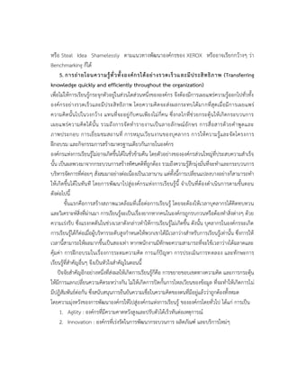 หรือ Steal Idea Shamelessly ตามแนวทางพัฒนาองค์กรของ XEROX หรืออาจเรียกกว้างๆ ว่า
Benchmarking ก็ได้
5. การถ่ายโอนความรู้ทั่วทั้งองค์กรได้อย่างรวดเร็วและมีประสิทธิภาพ (Transferring
knowledge quickly and efficiently throughout the organization)
เพื่อไม่ให้การเรียนรู้กระจุกตัวอยู่ในส่วนใดส่วนหนึ่งขององค์กร จึงต้องมีการเผยแพร่ความรู้ออกไปทั่วทั้ง
องค์กรอย่างรวดเร็วและมีประสิทธิภาพ โดยความคิดจะส่งผลกระทบได้มากที่สุดเมื่อมีการเผยแพร่
ความคิดนั้นไปในวงกว้าง แทนที่จะอยู่กับคนเพียงไม่กี่คน ซึ่งกลไกที่ช่วยกระตุ้นให้เกิดกระบวนการ
เผยแพร่ความคิดได้นั้น รวมถึงการจัดทารายงานเป็นลายลักษณ์อักษร การสื่อสารด้วยคาพูดและ
ภาพประกอบ การเยี่ยมชมสถานที่ การหมุนเวียนงานของบุคลากร การให้ความรู้และจัดโครงการ
ฝึกอบรม และกิจกรรมการสร้างมาตรฐานเดียวกันภายในองค์กร
องค์กรแห่งการเรียนรู้ไม่อาจเกิดขึ้นได้ในชั่วข้ามคืน โดยตัวอย่างขององค์กรส่วนใหญ่ที่ประสบความสาเร็จ
นั้น เป็นผลพวงมาจากกระบวนการสร้างทัศนคติที่ถูกต้อง รวมถึงความรู้สึกมุ่งมั่นที่จะทาและกระบวนการ
บริหารจัดการที่ค่อยๆ สั่งสมมาอย่างต่อเนื่องเป็นเวลานาน แต่ทั้งนี้การเปลี่ยนแปลงบางอย่างก็สามารถทา
ให้เกิดขึ้นได้ในทันที โดยการพัฒนาไปสู่องค์กรแห่งการเรียนรู้นี้ จาเป็นที่ต้องดาเนินการตามขั้นตอน
ดังต่อไปนี้
ขั้นแรกคือการสร้างสภาพแวดล้อมที่เอื้อต่อการเรียนรู้ โดยจะต้องให้เวลาบุคลากรได้คิดทบทวน
และวิเคราะห์สิ่งที่ผ่านมา การเรียนรู้จะเป็นเรื่องยากหากคนในองค์กรถูกรบกวนหรือต้องทาสิ่งต่างๆ ด้วย
ความเร่งรีบ ซึ่งแรงกดดันในช่วงเวลาดังกล่าวทาให้การเรียนรู้ไม่เกิดขึ้น ดังนั้น บุคลากรในองค์กรจะเกิด
การเรียนรู้ได้ก็ต่อเมื่อผู้บริหารระดับสูงกาหนดให้พวกเขาได้มีเวลาว่างสาหรับการเรียนรู้เท่านั้น ซึ่งการให้
เวลานี้สามารถให้ผลมากขึ้นเป็นสองเท่า หากพนักงานมีทักษะความสามารถที่จะใช้เวลาว่างได้ฉลาดและ
คุ้มค่า การฝึกอบรมในเรื่องการระดมความคิด การแก้ปัญหา การประเมินการทดลอง และทักษะการ
เรียนรู้ที่สาคัญอื่นๆ จึงเป็นหัวใจสาคัญในตอนนี้
ปัจจัยสาคัญอีกอย่างหนึ่งที่ส่งผลให้เกิดการเรียนรู้ก็คือ การขยายขอบเขตทางความคิด และการกระตุ้น
ให้มีการแลกเปลี่ยนความคิดระหว่างกัน ไม่ให้เกิดการปิดกั้นการไหลเวียนของข้อมูล ที่จะทาให้เกิดการไม่
มีปฏิสัมพันธ์ต่อกัน ซึ่งสนับสนุนการยืนยันความเชื่อในความคิดของตนที่มีอยู่แล้วว่าถูกต้องทั้งหมด
โดยความมุ่งหวังของการพัฒนาองค์กรให้ไปสู่องค์กรแห่งการเรียนรู้ ขององค์กรโดยทั่วไป ได้แก่ การเป็น
1. Agility : องค์กรที่มีความคาดหวังสูงและปรับตัวได้เร็วทันต่อเหตุการณ์
2. Innovation : องค์กรที่เร่งรัดในการพัฒนากระบวนการ ผลิตภัณฑ์ และบริการใหม่ๆ
 