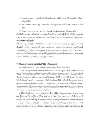 3. Learning-based : องค์กรที่เรียนรู้ได้รวดเร็วและมีประสิทธิภาพ แล้วใช้ความรู้เพื่อการพัฒนา
อย่างต่อเนื่อง
4. Information technology : องค์กรที่มีระบบข้อมูลสารสนเทศที่เป็นระบบ ทันสมัย พร้อมใช้
งาน
5. Shared vision and commitment : องค์กรที่ทุกคนมีส่วนร่วมในการคิดและการทางาน
เบื้องต้นนี้ จึงควรวิเคราะห์องค์กรด้วยกรอบแนวคิดองค์กรแห่งการเรียนรู้เบื้องต้น เพื่อให้ทราบสถานะ
องค์กร (Development gap) ให้เกิดความเข้าใจและตระหนักถึงความสาคัญของการพัฒนาสู่องค์กรแห่ง
การเรียนรู้ขึ้นภายในองค์กร
หลังจากเมื่อบุคลากรในองค์กรได้เริ่มมีความตระหนักร่วม ในความมุ่งหมายที่จะพัฒนาสู่องค์กรแห่งการ
เรียนรู้แล้ว การจัดการความรู้อย่างเป็นระบบ (Knowledge Management System) ขององค์กร จะมี
บทบาทสาคัญในการสร้างการเรียนรู้ระดับองค์กร (Organizational Learning) ที่จะสร้างการพัฒนา
ระบบการเรียนรู้เพื่อสนับสนุนความยั่งยืนให้กับองค์กรได้เป็นอย่างดี สร้างความแตกต่างทางผลลัพธ์
ระหว่างองค์กรทั่วไปกับองค์กรแห่งการเรียนรู้ได้อย่างชัดเจน
9. ทฤษฎีการจัดการความรู้ของมาควอส (Marquardt)
องค์การแห่งการเรียนรู้ ( Learning Organization) ตามแนวคิดของ Marquardt
1. องค์การ (Organization) ระบบขององค์การต้องมีการวางรากฐานไว้เพื่อสร้างองค์การแห่งการ
เรียนรู้ซึ่ง ประกอบด้วยปัจจัยที่เป็นองค์ประกอบที่สาคัญ ได้แก่ วิสัยทัศน์(Vision) ซึ่งเป็นเสมือนเข็มทิศ
นาองค์การไปยังเป้าหมายที่พึงประสงค์ กลยุทธ์ (Strategy) เป็นวิธีการที่จะทาให้ไปถึงยังเป้าหมายตาม
วิสัยทัศน์ โครงสร้างองค์การ (Structure) เป็นปัจจัยสนับสนุนให้มีการทาหน้าที่ในทุกภาคส่วนอย่าง
เหมาะสม และที่สาคัญคือวัฒนธรรมองค์การ (Organization Culture) ซึ่งเป็นความเชื่อหรือค่านิยมของ
คนในองค์การที่ต้องเอื้อต่อการสร้างองค์การแห่งการเรียนรู้ เช่น ค่านิยมการทางานเป็นทีม การบริหาร
จัดการตนเอง การมอบอานาจ กระจายอานาจเป็นต้น
2. ผู้ที่เกี่ยวข้องกับองค์การ (People) องค์การหนึ่งๆต่างมีผู้เกี่ยวข้องหลายฝ่ายทั้งภายในองค์การเอง
เช่น ผู้บริหารต้องมีภาวะผู้นาและมีทักษะทางด้านการบริหาร เช่นการสอนงาน การเป็นพี่เลี้ยง และที่
สาคัญต้องเป็นแบบอย่างที่ดีแก่ผู้ใต้บังคับบัญชา พนักงานระดับปฏิบัติต้องมีนิสัยใฝ่รู้ และพัฒนาศักยภาพ
ของตนเองอยู่เสมอ ลูกค้าที่ใช้บริการก็ต้องมีการให้ข้อมูลย้อนกลับในด้านของความต้องการแก่องค์การ
เช่นเดียวกับพันธมิตรทางธุรกิจ ที่ต้องให้ความร่วมมือในการแลกเปลี่ยนความรู้ซึ่งกันและกันอย่างจริงใจ
 
