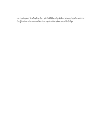 เช่นรายได้และผลกาไร หรือแม้กระทั้งความสาเร็จที่ใฝ่ฝันในที่สุด ดังนั้นเราควรมาสร้างองค์การแห่งการ
เรียนรู้ร่วมกันอย่างเป็นระบบและมีส่วนร่วมจากทุกฝ่ายเพื่อการพัฒนาอย่างยั่งยืนในที่สุด
 
