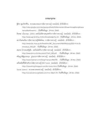 บรรณานุกรม
ฐิติกร พูลภัทรชีวิน. ความหมายของการจัดการความรู้. (ออนไลน์). เข้าถึงได้จาก:
http://sites.google.com/site/gaiusjustthink/thitikornonkm/khwamhmaykhxngkhawa
karcadkarkhwamru . (วันที่ค้นข้อมูล : 24 พ.ย. 2560).
ธีระพล มโนวรกุล. (2551). เทคโนโลยีสารสนเทศกับการจัดการความรู้. (ออนไลน์). เข้าถึงได้จาก :
http://www.agri.kmitl.ac.th/km/knowledge/?p=21. (วันที่ค้นข้อมูล : 24 พ.ย. 2560).
สถาบันส่งเสริมการจัดการความรู้เพื่อสังคม. การจัดการความรู้. (ออนไลน์). เข้าถึงได้จาก :
http://www.bic.moe.go.th/fileadmin/BIC_Document/KM/WedJuly2005-9-16-35-
Introduce_KM.pdf . (วันที่ค้นข้อมูล : 24 พ.ย. 2560).
สมชาย นาประเสริฐชัย. เทคโนโลยีกับการจัดการความรู้. (ออนไลน์). เข้าถึงได้จาก :
http://www.kmi.or.th/document/Tech_KM.pdf. . (วันที่ค้นข้อมูล : 24 พ.ย. 2560).
ศรัณยู พิสิฐอรรถกุล. รูปแบบการจัดการความรู้. (ออนไลน์). เข้าถึงได้จาก :
http://www.learners.in.th/blog/manace/466785. . (วันที่ค้นข้อมูล : 24 พ.ย. 2560).
เครื่องมือที่ใช้สาหรับการจัดการความรู้ (KM Tools). (ออนไลน์). เข้าถึงได้จาก :
http://classofcop.blogspot.com/km-tools.html.(วันที่ค้นข้อมูล : 24 พ.ย. 2560).
Social Science. ความหมายของความรู้. (ออนไลน์). เข้าถึงได้จาก :
http://socialscience.igetweb.com/mo=3&art=59. (วันที่ค้นข้อมูล : 24 พ.ย. 2560).
 