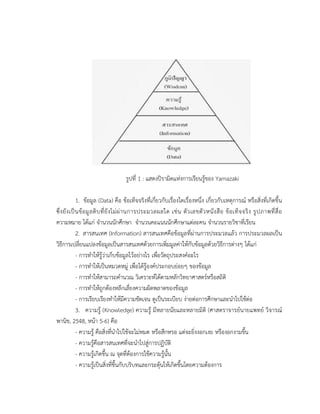รูปที่ 1 : แสดงปิรามิดแห่งการเรียนรู้ของ Yamazaki
1. ข้อมูล (Data) คือ ข้อเท็จจริงที่เกี่ยวกับเรื่องใดเรื่องหนึ่ง เกี่ยวกับเหตุการณ์ หรือสิ่งที่เกิดขึ้น
ซึ่งยังเป็นข้อมูลดิบที่ยังไม่ผ่านการประมวลผลใด เช่น ตัวเลขตัวหนังสือ ข้อเท็จจริง รูปภาพที่สื่อ
ความหมาย ได้แก่ จานวนนักศึกษา จานวนคะแนนนักศึกษาแต่ละคน จานวนรายวิชาที่เรียน
2. สารสนเทศ (Information) สารสนเทศคือข้อมูลที่ผ่านการประมวลแล้ว การประมวลผลเป็น
วิธีการเปลี่ยนแปลงข้อมูลเป็นสารสนเทศด้วยการเพิ่มมูลค่าให้กับข้อมูลด้วยวิธีการต่างๆ ได้แก่
- การทาให้รู้ว่าเก็บข้อมูลไว้อย่างไร เพื่อวัตถุประสงค์อะไร
- การทาให้เป็นหมวดหมู่ เพื่อได้รู้องค์ประกอบย่อยๆ ของข้อมูล
- การทาให้สามารถคานวณ วิเคราะห์ได้ตามหลักวิทยาศาสตร์หรือสถิติ
- การทาให้ถูกต้องหลีกเลี่ยงความผิดพลาดของข้อมูล
- การเรียบเรียงทาให้มีความชัดเจน ดูเป็นระเบียบ ง่ายต่อการศึกษาและนาไปใช้ต่อ
3. ความรู้ (Knowledge) ความรู้ มีหลายนัยและหลายมิติ (ศาสตราจารย์นายแพทย์ วิจารณ์
พานิช, 2548, หน้า 5-6) คือ
- ความรู้ คือสิ่งที่นาไปใช้จะไม่หมด หรือสึกหรอ แต่จะยิ่งงอกเงย หรืองอกงามขึ้น
- ความรู้คือสารสนเทศที่จะนาไปสู่การปฏิบัติ
- ความรู้เกิดขึ้น ณ จุดที่ต้องการใช้ความรู้นั้น
- ความรู้เป็นสิ่งที่ขึ้นกับบริบทและกระตุ้นให้เกิดขึ้นโดยความต้องการ
 