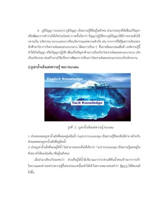 4. ภูมิปัญญา (wisdom) ภูมิปัญญา เป็นความรู้ที่มีอยู่ในตัวคน นามาประยุกต์ใช้เพื่อแก้ปัญหา
หรือพัฒนาการทางานให้เกิดประโยชน์ บางครั้งเรียกว่า ปัญญาปฏิบัติจากภูมิปัญญาได้มีการยกระดับให้
กลายเป็น นวัตกรรม (Innovation) หรือนวัตกรรมแห่งความสาเร็จ เช่น จากการที่ได้รู้ผลการเรียนของ
นักศึกษาวิชาการวิเคราะห์และออกแบบระบบ ได้ผลการเรียน E ซึ่งอาจมีผลเกรดเฉลี่ยต่า องค์ความรู้นี้
ทาให้เกิดปัญญา หรือปัญญาปฏิบัติ เพื่อแก้ไขปัญหาด้านการเรียนวิชาวิเคราะห์และออกแบบระบบ เกิด
เป็นนวัตกรรม เช่นสร้างงานวิจัยเรื่องการพัฒนาการเรียนการวิเคราะห์และออกแบบระบบด้วยโครงงาน
2.ภูเขาน้าแข็งแห่งความรู้ ของ Nonaka
รูปที่ 2 : ภูเขาน้าแข็งแห่งความรู้ Nonaka
1. ส่วนของยอดภูเขาน้าแข็งที่ลอยอยู่เหนือน้า Explicit Knowledge เป็นความรู้ที่จะเห็นได้ง่าย คล้ายกับ
ส่วนยอดของภูเขาน้าแข็งที่อยู่พ้นน้า
2. ส่วนภูเขาน้าแข็งที่จมอยู่ใต้น้า ไม่สามารถมองเห็นได้เรียกว่า Tacit Knowledge เป็นความรู้แฝงอยู่ใน
ตัวคน ทาให้มองไม่เห็น (ที่อยู่ในตัวตน)
เมื่อนามาเทียบกันจะพบว่า ส่วนที่อยู่ใต้น้ามีปริมาณมากกว่าส่วนที่พ้นน้าค่อนข้างมากการเข้า
ใจความแตกต่างระหว่างความรู้ทั้งสองประเภทนี้จะทาให้เข้าใจความหมายของคาว่า จัดการ ได้ชัดเจนดี
ยิ่งขึ้น
 
