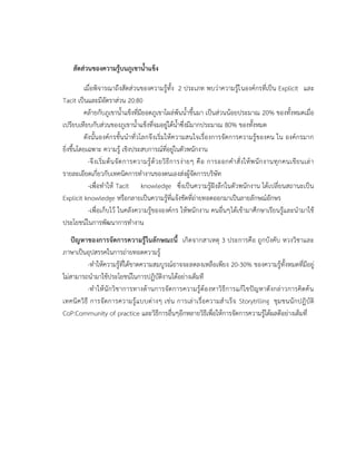 สัดส่วนของความรู้บนภูเขาน้าแข็ง
เมื่อพิจารณาถึงสัดส่วนของความรู้ทั้ง 2 ประเภท พบว่าความรู้ในองค์กรที่เป็น Explicit และ
Tacit เป็นและมีอัตราส่วน 20:80
คล้ายกับภูเขาน้าแข็งที่มียอดภูเขาโผล่พ้นน้าขึ้นมา เป็นส่วนน้อยประมาณ 20% ของทั้งหมดเมื่อ
เปรียบเทียบกับส่วนของภูเขาน้าแข็งที่จมอยู่ใต้น้าซึ่งมีมากประมาณ 80% ของทั้งหมด
ดังนั้นองค์กรชั้นนาทั่วโลกจึงเริ่มให้ความสนใจเรื่องการจัดการความรู้ของคน ใน องค์กรมาก
ยิ่งขึ้นโดยเฉพาะ ความรู้ เชิงประสบการณ์ที่อยู่ในตัวพนักงาน
-จึงเริ่มต้นจัดการความรู้ด้วยวิธีการง่ายๆ คือ การออกคาสั่งให้พนักงานทุกคนเขียนเล่า
รายละเอียดเกี่ยวกับเทคนิคการทางานของตนเองส่งผู้จัดการบริษัท
-เพื่อทาให้ Tacit knowledge ซึ่งเป็นความรู้ฝังลึกในตัวพนักงาน ได้เปลี่ยนสถานะเป็น
Explicit knowledge หรือกลายเป็นความรู้ที่แจ้งชัดที่ถ่ายทอดออกมาเป็นลายลักษณ์อักษร
-เพื่อเก็บไว้ ในคลังความรู้ขององค์กร ให้พนักงาน คนอื่นๆได้เข้ามาศึกษาเรียนรู้และนามาใช้
ประโยชน์ในการพัฒนาการทางาน
ปัญหาของการจัดการความรู้ในลักษณะนี้ เกิดจากสาเหตุ 3 ประการคือ ถูกบังคับ หวงวิชาและ
ภาษาเป็นอุปสรรคในการถ่ายทอดความรู้
-ทาให้ความรู้ที่ได้ขาดความสมบูรณ์อาจจะลดลงเหลือเพียง 20-30% ของความรู้ทั้งหมดที่มีอยู่
ไม่สามารถนามาใช้ประโยชน์ในการปฏิบัติงานได้อย่างเต็มที
-ทาให้นักวิชาการทางด้านการจัดการความรู้ต้องหาวิธีการแก้ไขปัญหาดังกล่าวการคิดค้น
เทคนิควิธี การจัดการความรู้แบบต่างๆ เช่น การเล่าเรื่อความสาเร็จ Storytrlling ชุมชนนักปฎิบัติ
CoP:Community of practice และวิธีการอื่นๆอีกหลายวิธีเพื่อให้การจัดการความรู้ได้ผลดีอย่างเต็มที่
 