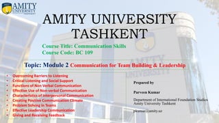 AMITY UNIVERSITY
TASHKENT
Prepared by
Parveen Kumar
Department of International Foundation Studies
Amity University Tashkent
pkumar@amity.uz
Course Title: Communication Skills
Course Code: BC 109
• Overcoming Barriers to Listening
• Critical Listening and Social Support
• Functions of Non Verbal Communication
• Effective Use of Non-verbal Communication
• Characteristics of Interpersonal Communication
• Creating Positive Communication Climate
• Problem Solving in Teams
• Effective Leadership Communication
• Giving and Receiving Feedback
Topic: Module 2 Communication for Team Building & Leadership
 