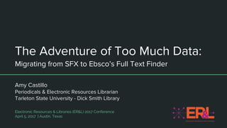 The Adventure of Too Much Data:
Migrating from SFX to Ebsco’s Full Text Finder
Amy Castillo
Periodicals & Electronic Resources Librarian
Tarleton State University - Dick Smith Library
Electronic Resources & Libraries (ER&L) 2017 Conference
April 5, 2017 | Austin, Texas
 