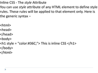 Inline CSS - The style Attribute
You can use style attribute of any HTML element to define style
rules. These rules will be applied to that element only. Here is
the generic syntax −
<html>
<head>
</head>
<body>
<h1 style = "color:#36C;"> This is inline CSS </h1>
</body>
</html>
 